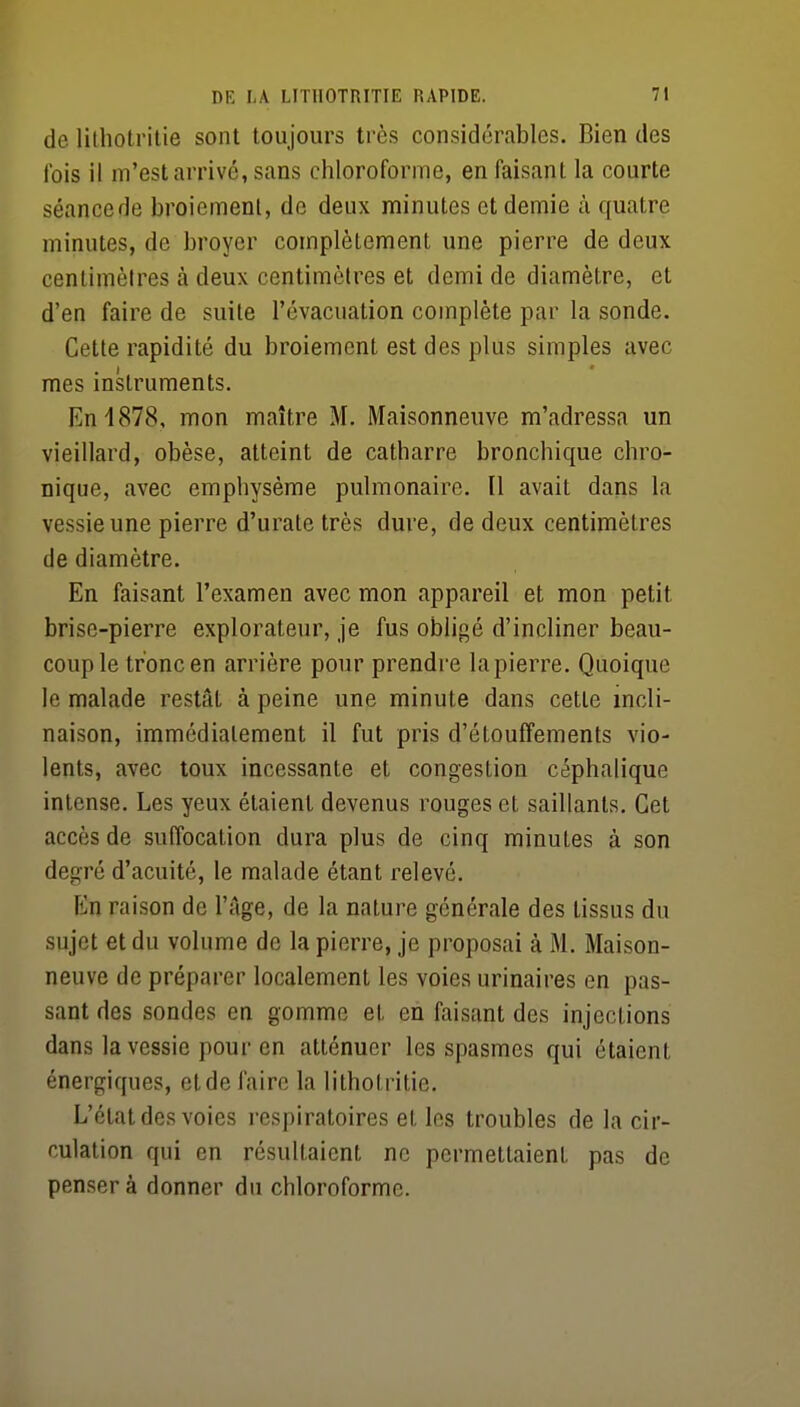 de lilhotritie sont toujours très considérables. Bien des Ibis il m'est arrivé, sans chloroforme, en faisant la courte séancede broiement, de deux minutes et demie à quatre minutes, de broyer complètement une pierre de deux centimètres à deux centimètres et demi de diamètre, et d'en faire de suite l'évacuation complète par la sonde. Cette rapidité du broiement est des plus simples avec mes instruments. En 1878, mon maître M. Maisonneuve m'adressa un vieillard, obèse, atteint de catharre bronchique chro- nique, avec emphysème pulmonaire. Il avait dans la vessie une pierre d'urate très dure, de deux centimètres de diamètre. En faisant l'examen avec mon appareil et mon petit brise-pierre explorateur, je fus obligé d'incliner beau- coup le tronc en arrière pour prendre la pierre. Quoique le malade restât à peine une minute dans cette incli- naison, immédiatement il fut pris d'étouffements vio- lents, avec toux incessante et congestion céphalique intense. Les yeux étaient devenus rouges et saillants. Cet accès de suffocation dura plus de cinq minutes à son degré d'acuité, le malade étant relevé. En raison de l'Age, de la nature générale des tissus du sujet et du volume de la pierre, je proposai à M. Maison- neuve de préparer localement les voies urinaires en pas- sant des sondes en gomme et en faisant des injections dans la vessie pour en atténuer les spasmes qui étaient énergiques, etde faire la lithotritie. L'état des voies respiratoires et les troubles de la cir- culation qui en résultaient ne permettaient pas de pensera donner du chloroforme.