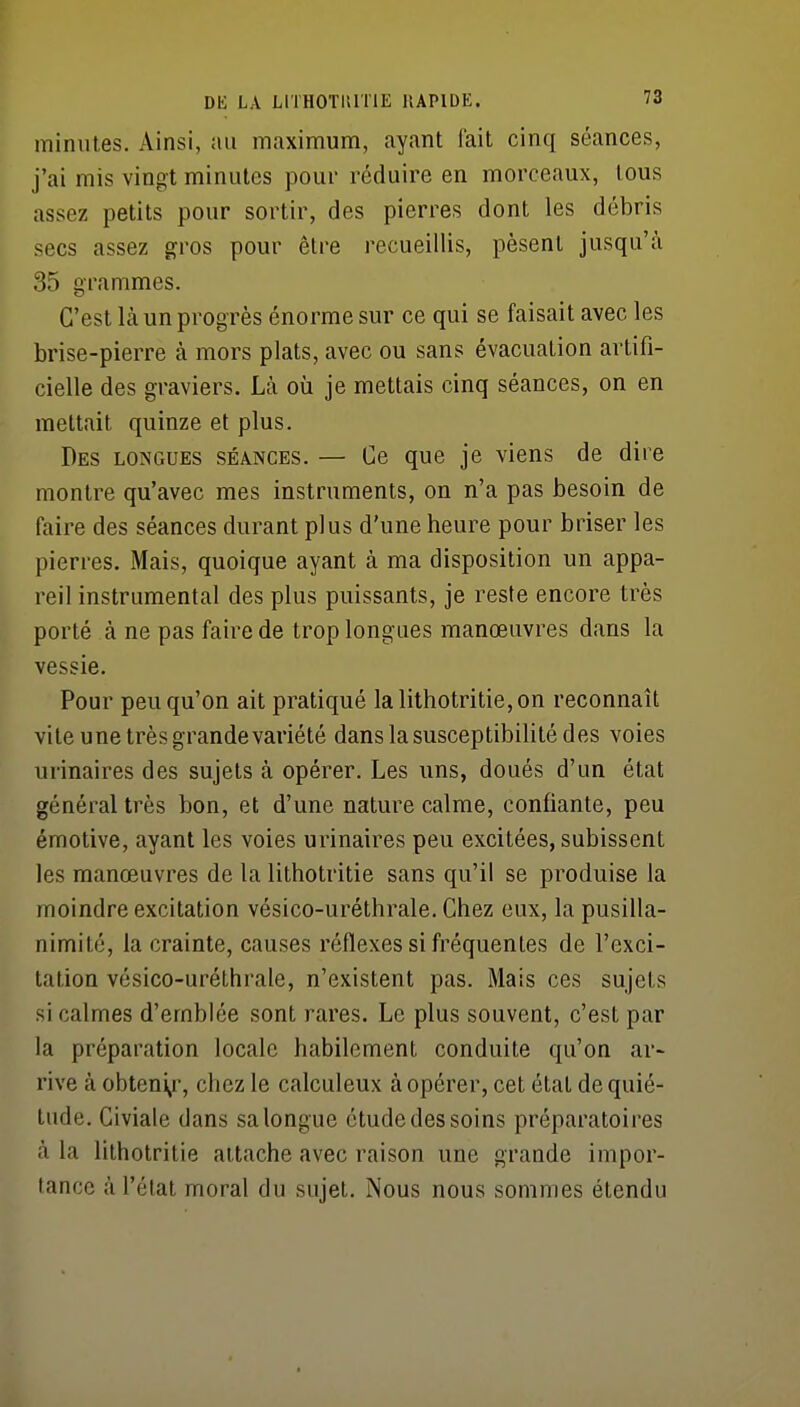 minutes. Ainsi, au maximum, ayant fait cinq séances, j'ai mis vingt minutes pour réduire en morceaux, tous ' assez petits pour sortir, des pierres dont les débris secs assez gros pour être recueillis, pèsent jusqu'à 35 grammes. C'est là un progrès énorme sur ce qui se faisait avec les brise-pierre à mors plats, avec ou sans évacuation artifi- cielle des graviers. Là où je mettais cinq séances, on en - mettait quinze et plus. Des longues séances. — Ce que je viens de dire montre qu'avec mes instruments, on n'a pas besoin de faire des séances durant plus d'une heure pour briser les pierres. Mais, quoique ayant à ma disposition un appa- reil instrumental des plus puissants, je reste encore très porté à ne pas faire de trop longues manœuvres dans la vessie. Pour peu qu'on ait pratiqué lalithotritie,on reconnaît vite une très grande variété dans la susceptibilité des voies urinaires des sujets à opérer. Les uns, doués d'un état généraltrès bon, et d'une nature calme, confiante, peu émotive, ayant les voies urinaires peu excitées, subissent les manœuvres de la lithotritie sans qu'il se produise la moindre excitation vésico-uréthrale. Chez eux, la pusilla- nimité, la crainte, causes réflexes si fréquentes de l'exci- tation vésico-uréthrale, n'existent pas. Mais ces sujets si calmes d'emblée sont rares. Le plus souvent, c'est par la préparation locale habilement conduite qu'on ar- rive à obteni^r, chez le calculeux à opérer, cet état de quié- tude. Civiale dans sa longue étude des soins préparatoires à la lithotritie attache avec raison une grande impor- tance à l'élal moral du sujet. Nous nous sommes étendu