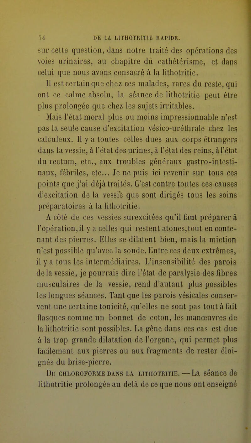 sur cette question, dans notre traité des opérations des voies urinaires, au chapitre dù cathétérisme, et dans celui que nous avons consacré à la lithotritie. Il est certain que chez ces malades, rares du reste, qui ont ce calme absolu, la séance de lithotritie peut être plus prolongée que chez les sujets irritables. Mais l'état moral plus ou moins impressionnable n'est pas la seule cause d'excitation vésico-uréthrale chez les calculeux. Il y a toutes celles dues aux corps étrangers dans la vessie, à l'état des urines, à l'état des reins, à l'état du rectum, etc., aux troubles généraux gastro-intesti- naux, fébriles, etc.. Je ne puis ici revenir sur tous ces points que j'ai déjà traités. C'est contre toutes ces causes d'excitation de la vessie que sont dirigés tous les soins préparatoires à la lithotritie. A côté de ces vessies surexcitées qu'il faut préparer à l'opération, il y a celles qui restent atones,tout en conte- nant des pierres. Elles se dilatent bien, mais la miction n'est possible qu'avec la sonde. Entre ces deux extrêmes, il y a tous les intermédiaires. L'insensibilité des parois delà vessie, je pourrais dire l'état de paralysie des fibres musculaires de la vessie, rend d'autant plus possibles les longues séances. Tant que les parois vésicales conser- vent une certaine tonicité, qu'elles ne sont pas tout à fait flasques comme un bonnet de coton, les manœuvres de la lithotritie sont possibles. La gêne dans ces cas est due à la trop grande dilatation de l'organe, qui permet plus facilement aux pierres ou aux fragments de rester éloi- gnés du brise-pierre. Du CHLOROFORME DANS LA LITHOTRITIE. — La séancc de lithotritie prolongée au dehà de ce que nous ont enseigné
