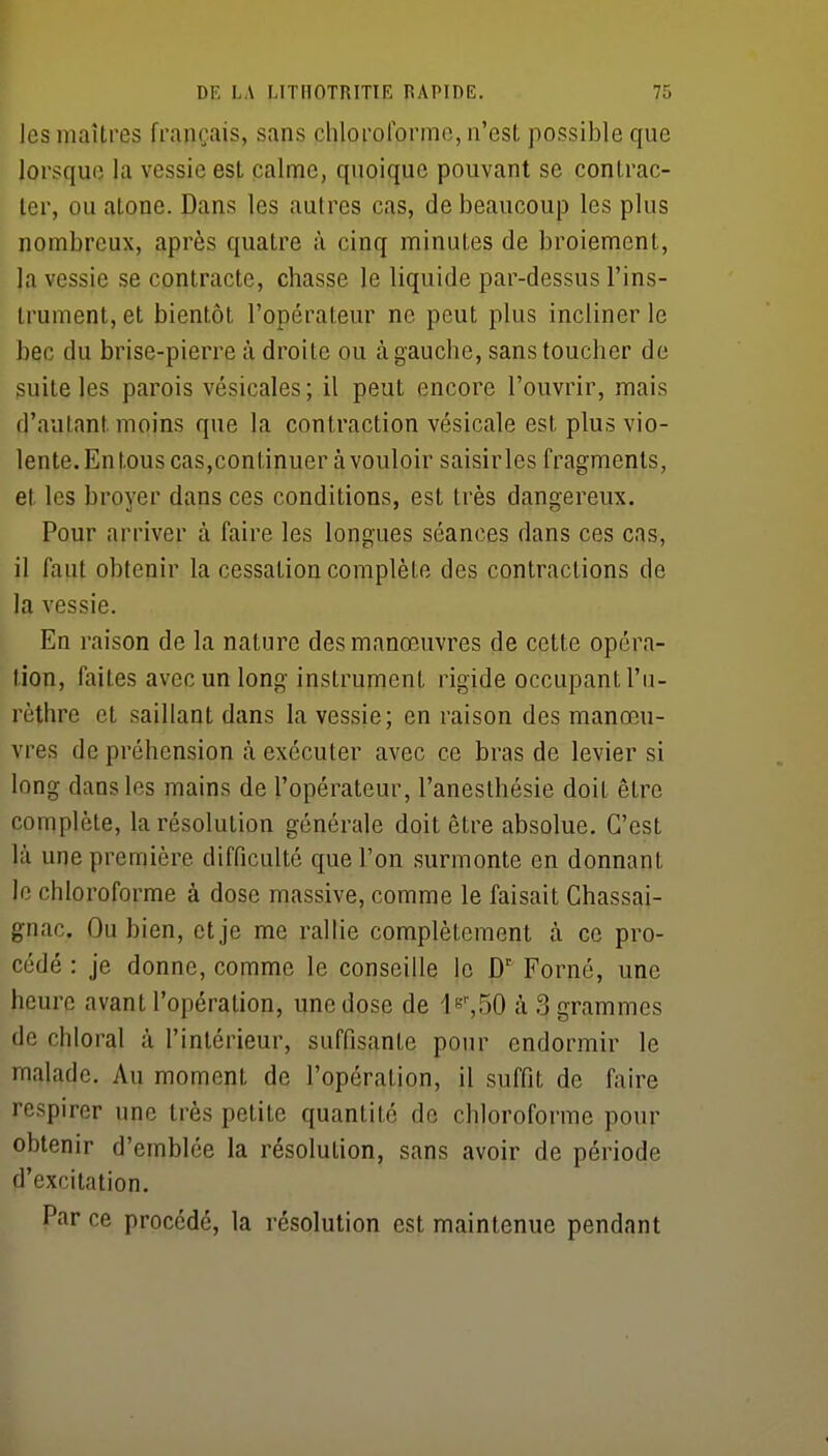 les maîtres français, sans chloroforme, n'est possible que lorsque la vessie est calme, quoique pouvant se contrac- ter, ou atone. Dans les autres cas, de beaucoup les plus nombreux, après quatre à cinq minutes de broiement, la vessie se contracte, chasse le liquide par-dessus l'ins- trument, et bientôt l'opérateur ne peut plus incliner le bec du brise-pierre à droite ou à gauche, sans toucher de suite les parois vésicales; il peut encore l'ouvrir, mais d'autant moins que la contraction vésicale est plus vio- lente. En tous cas,continuer à vouloir saisir les fragments, et les broyer dans ces conditions, est très dangereux. Pour arriver à faire les longues séances dans ces cas, il faut obtenir la cessation complète des contractions de la vessie. En raison de la nature des manœuvres de cette opéra- tion, faites avec un long instrument rigide occupant l'u- rèthre et saillant dans la vessie; en raison des manœu- vres de préhension k exécuter avec ce bras de levier si long dans les mains de l'opérateur, l'anesthésie doit être complète, la résolution générale doit être absolue. C'est là une première difficulté que l'on surmonte en donnant le chloroforme à dose massive, comme le faisait Chassai- gnac. Ou bien, et je me rallie complètement à ce pro- cédé : je donne, comme le conseille le D' Forné, une heure avant l'opération, une dose de le'-^SO à 3 grammes de chloral à l'intérieur, suffisante pour endormir le malade. Au moment de l'opération, il suffit de faire respirer une très petite quantité de chloroforme pour obtenir d'emblée la résolution, sans avoir de période d'excitation. Par ce procédé, la résolution est maintenue pendant
