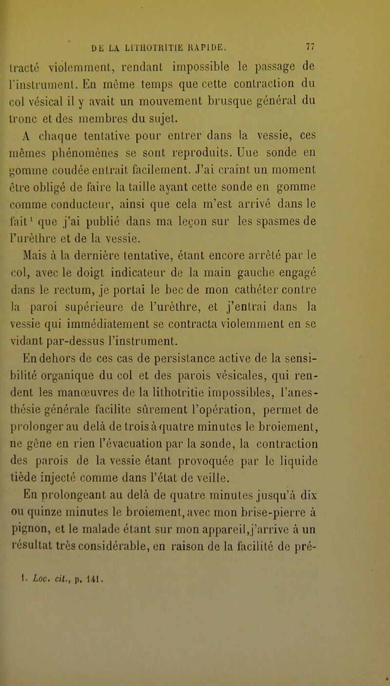 (racté violomment, rendant impossible le passage de rinslrumenl. En même temps que cette contraction du col vésical il y avait un mouvement brusque général du tronc et des membres du sujet. A chaque tentative pour entrer dans la vessie, ces mêmes phénomènes se sont reproduits. Une sonde en gomme coudée entrait facilement. J'ai craint un moment être obligé de faire la taille ayant cette sonde en gomme comme conducteur, ainsi que cela m'est arrivé dans le l'ait' que j'ai publié dans ma leçon sur les spasmes de l'urèlhre et de la vessie. Mais à la dernière tentative, étant encore arrêté par le col, avec le doigt indicateur de la main gauche engagé dans le rectum, je portai le bec de mon cathéter contre la paroi supérieure de l'urèlhre, et j'entrai dans la vessie qui immédiatement se contracta violemment en se vidant par-dessus l'instrument. En dehors de ces cas de persistance active de la sensi- bilité organique du col et des parois vésicules, qui ren- dent les manœuvres de la lithotritie impossibles, l'anes- thésie générale facilite sûrement l'opération, permet de ])rolongerau delà de trois à quatre minutes le broiement, ne gêne en rien l'évacuation par la sonde, la contraction des parois de la vessie étant provoquée par le liquide tiède injecté comme dans l'état de veille. En prolongeant au delà de quatre minutes jusqu'à dix ou quinze minutes le broiement, avec mon brise-pierre à pignon, et le malade étant sur mon appareil, j'arrive à un résultat très considérable, en raison de la lacilité de pré- 1. Loc cil., p. Hl.