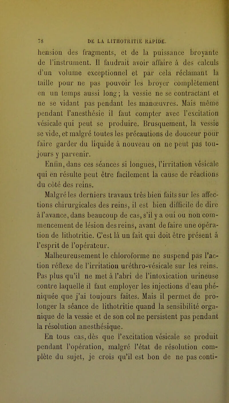 hensiou des fragments, et de la puissance broyante de l'instrument. Il faudrait avoir affaire à des calculs d'un volume exceptionnel et par cela réclamant la taille pour ne pas pouvoir les broyer complètement en un temps aussi long; la vessie ne se contractant et ne se vidant pas pendant les manœuvres. Mais même pendant l'anesthésie il faut compter avec l'excitation vésicale qui peut se produire. Brusquement, la vessie se vide, et malgré toutes les précautions de douceur pour faire garder du liquide à nouveau on ne peut pas tou- jours y parvenir. Enfin, dans ces séances si longues, l'irritation vésicale qui en résulte peut être facilement la cause de réactions du côté des reins. Malgré les derniers travaux très bien faits sur les affec- tions chirurgicales des reins, il est bien difficile de dire à l'avance, dans beaucoup de cas, s'il y a oui ou non com- mencement de lésion des reins, avant défaire une opéra- tion de lithotritie. C'est là un fait qui doit être présent à l'esprit de l'opérateur. Malheureusement le chloroforme ne suspend pas l'ac- tion réflexe de l'irritation uréthro-vésicale sur les reins. Pas plus qu'il ne met à l'abri de l'inloxication urineuse contre laquelle il faut employer les injections d'eau phé- niquée que j'ai toujours faites. Mais il permet de pro- longer la séance de lithotritie quand la sensibilité orga- nique de la vessie et de son col ne persistent pas pendant la résolution anesthésique. En tous cas, dès que l'excitation vésicale se produit pendant l'opération, malgré l'état de résolution com- plète du sujet, je crois qu'il est bon de ne pas conti-