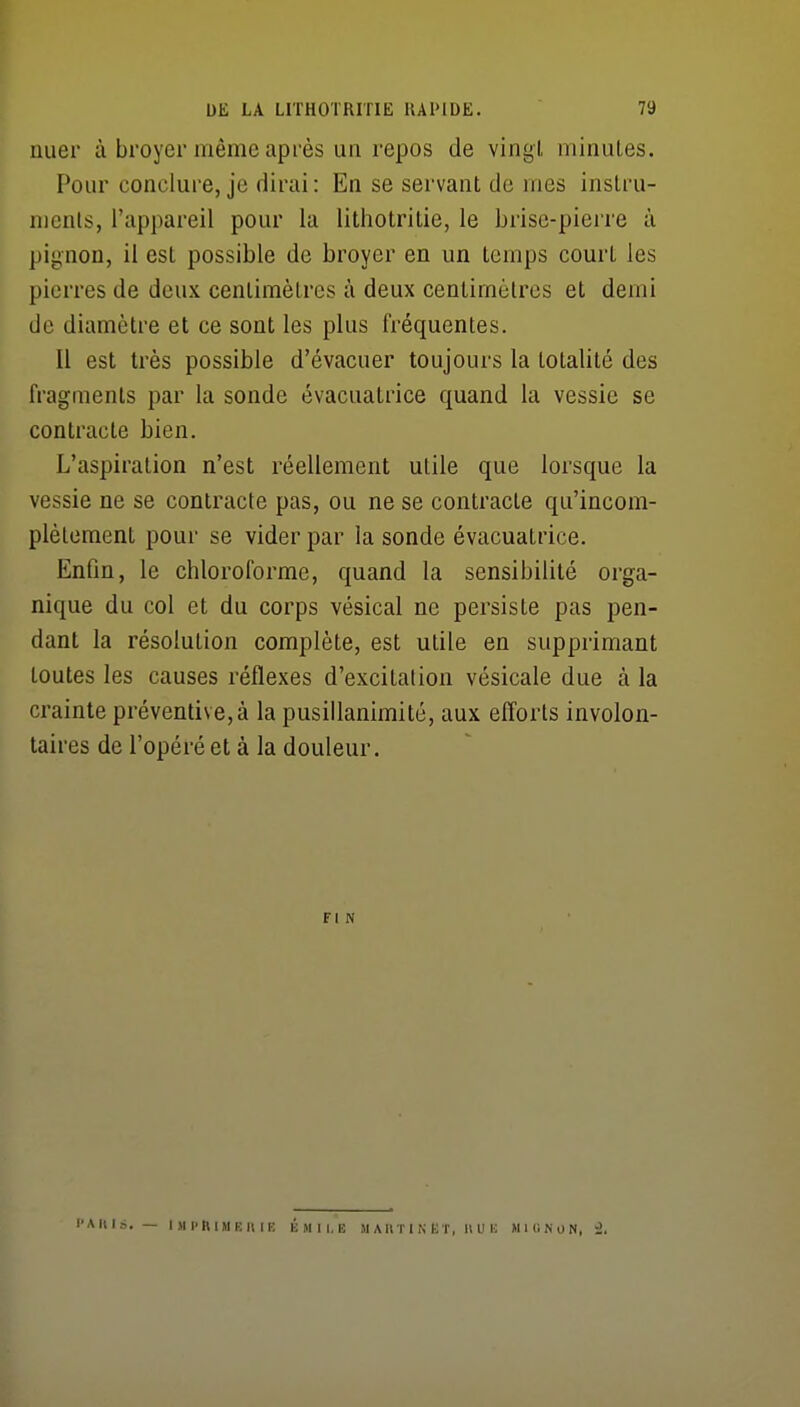 uuer à broyer même après un repos de vingt minutes. Pour conclui'C, je dirai : En se servant de mes instru- ments, l'appareil pour la lithotritie, le brise-piei're à pignon, il est possible de broyer en un temps court les pierres de deux centimètres à deux centimètres et demi de diamètre et ce sont les plus fréquentes. Il est très possible d'évacuer toujours la totalité des fragments par la sonde évacuatrice quand la vessie se contracte bien. L'aspiration n'est réellement utile que lorsque la vessie ne se contracte pas, ou ne se contracte qu'incom- plètement pour se vider par la sonde évacuatrice. Enfin, le chloroforme, quand la sensibilité orga- nique du col et du corps vésical ne persiste pas pen- dant la résolution complète, est utile en supprimant toutes les causes réflexes d'excitation vésicale due à la crainte préventive, à la pusillanimité, aux efforts involon- taires de l'opéré et à la douleur. FIN l'A m». — I >l P ft I M E U I E É M I I, E M AHi I N KT, Il U U H h: NON, '2.