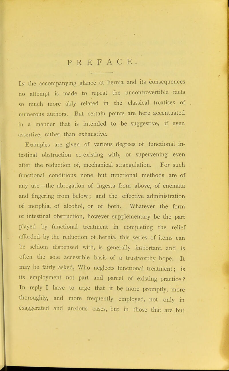 PREFACE In the accompanying glance at hernia and its consequences no attempt is made to repeat the uncontrovertible facts so much more ably related in the classical treatises of numerous authors. But certain points are here accentuated in a manner that is intended to be suggestive, if even assertive, rather than exhaustive. Examples are given of various degrees of functional in- testinal obstruction co-existing with, or supervening even after the reduction of, mechanical strangulation. For such functional conditions none but functional methods are of any use—the abrogation of ingesta from above, of enemata and fingering from below; and the effective administration of morphia, of alcohol, or of both. Whatever the form of intestinal obstruction, however supplementary be the part played by functional treatment in completing the relief afforded by the reduction of . hernia, this series of items can be seldom dispensed with, is generally important, and is often the sole accessible basis of a trustworthy hope. It may be fairly asked, Who neglects functional treatment; is its employment not part and parcel of existing practice? In reply I have to urge that it be more promptly, more thoroughly, and more frequently employed, not only in exaggerated and anxious cases, but in those that are but
