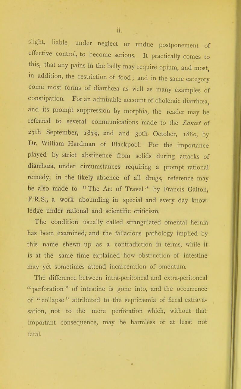 slight, liable under neglect or undue postponement of effective control, to become serious. It practically comes to this, that any pains in the belly may require opium, and most, in addition, the restriction of food; and in the same category come most forms of diarrhoea as well as many examples of constipation. For an admirable account of choleraic diarrhoea, and its prompt suppression by morphia, the reader may be referred to several communications made to the La7icet of 27th September, 1879, 2nd and 30th October, 1880, by Dr. William Hardman of Blackpool. For the importance played by strict abstinence from solids during attacks of diarrhoea, under circumstances requiring a prompt rational remedy, in the likely absence of all drugs, reference may be also made to  The Art of Travel by Francis Galton, F.R.S., a work abounding in special and every day know- ledge under rational and scientific criticism. The condition usually called strangulated omental hernia has been examined, and the fallacious pathology implied by this name shewn up as a contradiction in terms, while it is at the same time explained how obstruction of intestine may yet sometimes attend incarceration of omentum. The difference between intra-peritoneal and extra-peritoneal  perforation  of intestine is gone into, and the occurrence of  collapse  attributed to the septicEemia of fnscal extrava- sation, not to the mere perforation which, without that important consequence, may be harmless or at least not fatal.