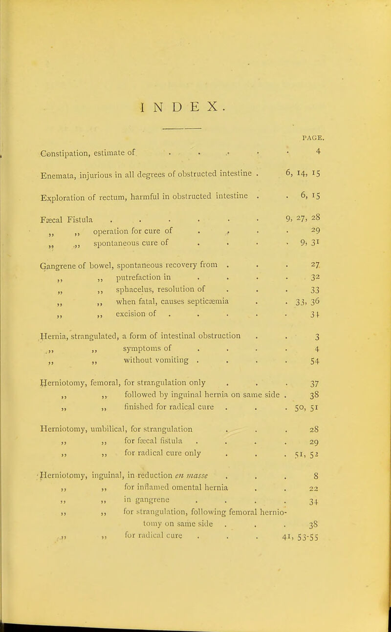 INDEX PAGE, Constipation, estimate of ...... 4 Enemata, injurious in all degrees of obstructed intestine . 6, 14, 15 Exploration of rectum, harmful in obstructed intestine . .6,15 Frecal Fistula . . . . • • 9. 27, 28 ,, operation for cure of . , . .29 (1 ■>> spontaneous cure of . . • • 9, 3^ Gangrene of bowel, spontaneous recovery from . . .27 ,, ,, putrefaction in . . . .32 „ sphacelus, resolution of . . -33 „ when fatal, causes septiccemia . . 33, 36 ,, excision of . . . . . 3). Hernia, strangulated, a form of intestinal obstruction . . 3 ,, symptoms of .... 4 ,, ,, without vomiting .... 54 ijerniotomy, femoral, for strangulation only • • • 37 followed by inguinal hernia on same side . 38 ,, finished for radical cure . . . 50, 51 Herniotomy, umbilical, for strangulation . . .28 ,, for ftecal fistula .... 29 ,, for radical cure only . . . c,!, 52 •Herniotomy, inguinal, in reduction w waw^ ... 8 J, ,, for inflamed omental hernia . . 22 » » in gangrene .... 34 for strangulation, following femoral hernio- tomy on same side ... 38 . „ for radical cure . . . 4i, 53-55