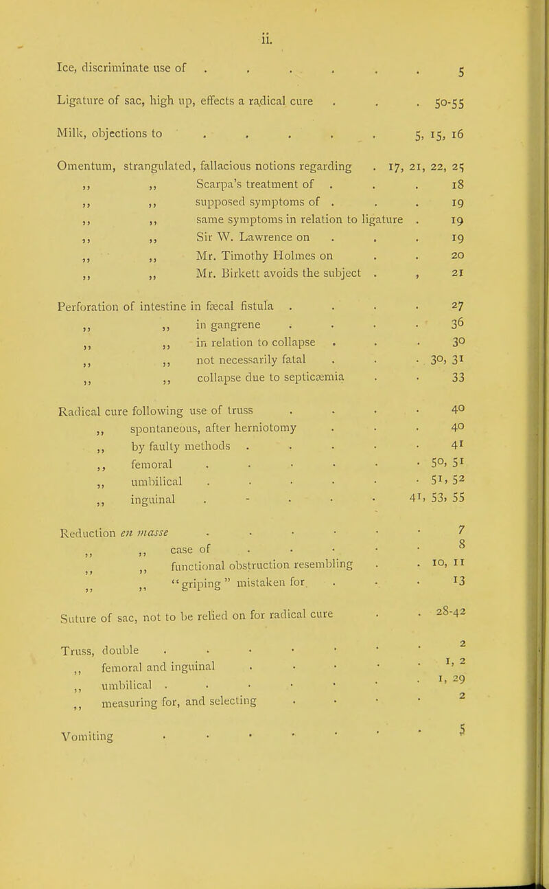 Ice, discriminate use of ... , ■ • 5 Ligature of sac, high up, effects a radical cure . . . 50-55 Milk, objections to . . . . . 5, 15, 16 Omentum, strangulated, fallacious notions regarding . 17, 21, 22, 2; ,, ,, Scarpa's treatment of . . . 18 supposed symptoms of . . .19 ,, same symptoms in relation to ligature . 19 ,, ,, Sir W. Lawrence on . . . 19 ,, Mr. Timothy Holmes on , . 20 ,, Mr. Birkett avoids the subject . , 21 Perforation of intestine in f^cal fistula .... 27 ,, ill gangrene .... 36 in relation to collapse ... 3° ,, not necessarily fatal . . -SO) 3^ ,, collapse due to septicemia . . 33 Radical cure following use of truss .... 4° ,, spontaneous, after herniotomy ... 40 ,, by faulty methods ..... 4' femoral 5°. Si ,, umbilical . • • • • • Si> 5^ inguinal . - . • • 4^> 53> 55 Reduction en masse 7 case of 8 functional obstruction resembling . . 10,11 griping mistaken for. . • . I3 Suture of sac, not to be relied on for radical cure • • 28-42 2 Truss, double femoral and inguinal . . • • . I, 2 I ''O ,, umbilical . . • • •  ■ < j ,, measuring for, and selecting . • • • ^ Vomiting 5