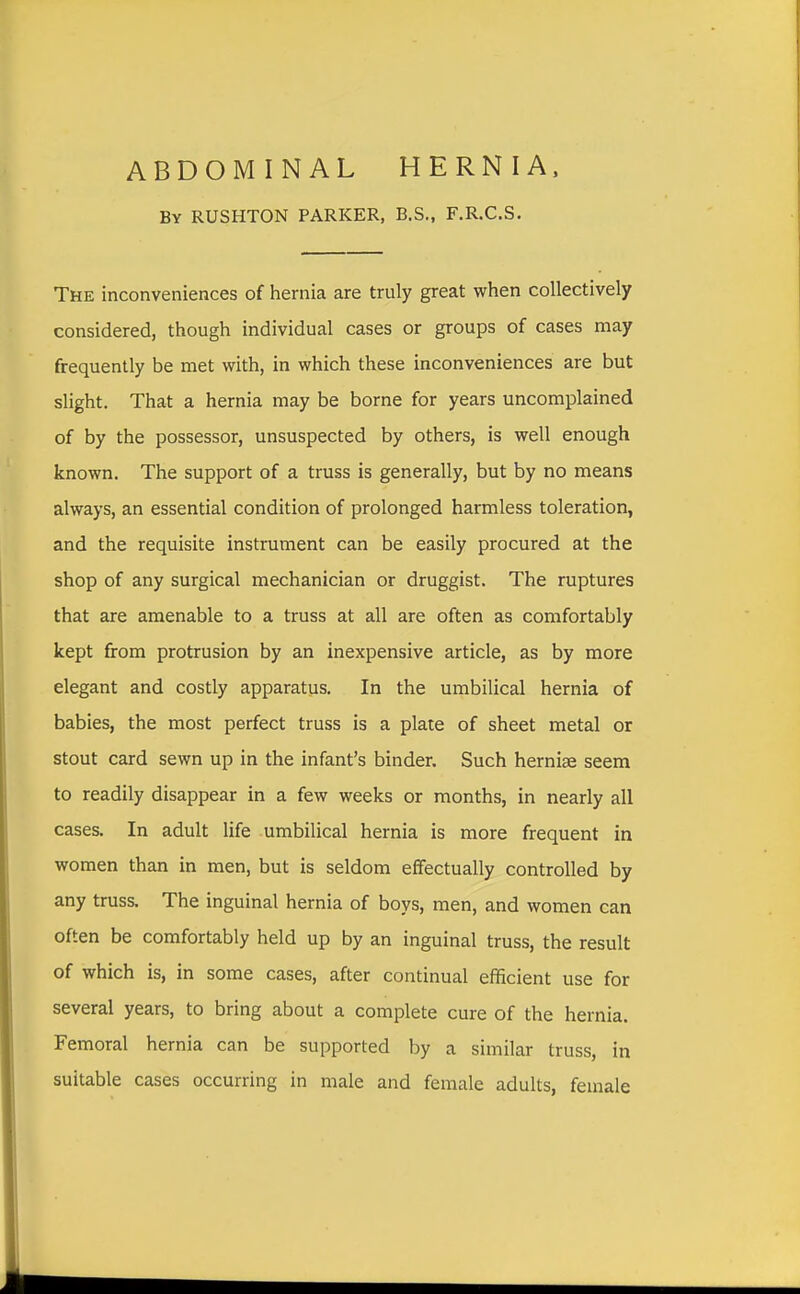 ABDOMINAL HERNIA, By RUSHTON PARKER, B.S., F.R.C.S. The inconveniences of hernia are truly great when collectively considered, though individual cases or groups of cases may frequently be met with, in which these inconveniences are but slight. That a hernia may be borne for years uncomplained of by the possessor, unsuspected by others, is well enough known. The support of a truss is generally, but by no means always, an essential condition of prolonged harmless toleration, and the requisite instrument can be easily procured at the shop of any surgical mechanician or druggist. The ruptures that are amenable to a truss at all are often as comfortably kept from protrusion by an inexpensive article, as by more elegant and costly apparatus. In the umbilical hernia of babies, the most perfect truss is a plate of sheet metal or stout card sewn up in the infant's binder. Such hernise seem to readily disappear in a few weeks or months, in nearly all cases. In adult life umbilical hernia is more frequent in women than in men, but is seldom effectually controlled by any truss. The inguinal hernia of boys, men, and women can often be comfortably held up by an inguinal truss, the result of which is, in some cases, after continual efficient use for several years, to bring about a complete cure of the hernia. Femoral hernia can be supported by a similar truss, in suitable cases occurring in male and female adults, female