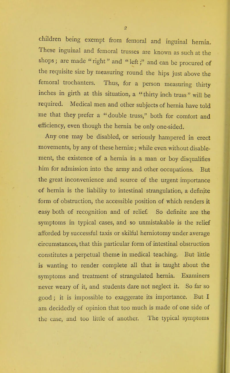 children being exempt from femoral and inguinal hernia. These inguinal and femoral trusses are known as such at the shops; are made right» and left;» and can be procured of the requisite size by measuring round the hips just above the femoral trochanters. Thus, for a person measuring thirty inches in girth at this situation, a  thirty inch truss  will be required. Medical men and other subjects of hernia have told me that they prefer a  double truss, both for comfort and efficiency, even though the hernia be only one-sided. Any one may be disabled, or seriously hampered in erect movements, by any of these hernias; while even without disable- ment, the existence of a hernia in a man or boy disqualifies him for admission into the army and other occupations. But the great inconvenience and source of the urgent importance of hernia is the liability to intestinal strangulation, a definite form of obstruction, the accessible position of which renders it easy both of recognition and of relief. So definite are the symptoms in typical cases, and so unmistakable is the relief afforded by successful taxis or skilful herniotomy under average circumstances, that this particular form of intestinal obstruction constitutes a perpetual theme in medical teaching. But little is wanting to render complete all that is taught about the symptoms and treatment of strangulated hernia. Examiners never weary of it, and students dare not neglect it. So far so good; it is impossible to exaggerate its importance. But I am decidedly of opinion that too much is made of one side of the case, and too liLlle of another. lhe typical symptoms