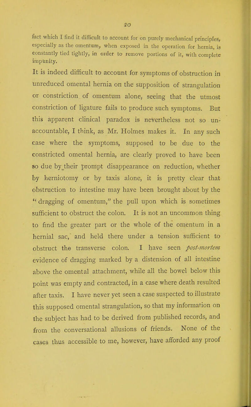 fact which I find it difficuk to account for on purely mechanical principles, especially as the omentnm, when exposed in the operation for hernia, is constantly tied tightly, in order to remove portions of it, with complete impunity. It is indeed difficult to account for symptoms of obstruction in unreduced omental hernia on the supposition of strangulation or constriction of omentum alone, seeing that the utmost constriction of ligature fails to produce such symptoms. But this apparent clinical paradox is nevertheless not so un- accountable, I think, as Mr. Holmes makes it. In any such case where the symptoms, supposed to be due to the constricted omental hernia, are clearly proved to have been so due by_their prompt disappearance on reduction, whether by herniotomy or by taxis alone, it is pretty clear that obstruction to intestine may have been brought about by the dragging of omentum, the pull upon which is sometimes sufficient to obstruct the colon. It is not an uncommon thing to find the greater part or the whole of the omentum in a hernial sac, and held there under a tension sufficient to obstruct the transverse colon. I have seen post-morteJii evidence of dragging marked by a distension of all intestine above the omental attachment, while all the bowel below this point was empty and contracted, in a case where death resulted after taxis. I have never yet seen a case suspected to illustrate this supposed omental strangulation, so that my information on the subject has had to be derived from published records, and from the conversational allusions of friends. None of the cases thus accessible to me, however, have afforded any proof