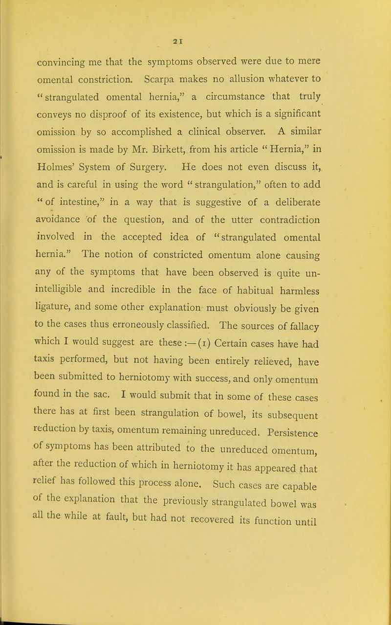 convincing me that the symptoms observed were due to mere omental constriction. Scarpa makes no allusion whatever to strangulated omental hernia, a circumstance that truly conveys no disproof of its existence, but which is a significant omission by so accomplished a clinical observer. A similar omission is made by Mr. Birkett, from his article  Hernia, in Holmes' System of Surgery. He does not even discuss it, and is careful in using the word  strangulation, often to add  of intestine, in a way that is suggestive of a deliberate avoidance of the question, and of the utter contradiction involved in the accepted idea of strangulated omental hernia. The notion of constricted omentum alone causing any of the symptoms that have been observed is quite un- intelligible and incredible in the face of habitual harmless ligature, and some other explanation must obviously be given to the cases thus erroneously classified. The sources of fallacy which I would suggest are these:—(i) Certain cases have had taxis performed, but not having been entirely relieved, have been submitted to herniotomy with success, and only omentum found in the sac. I would submit that in some of these cases there has at first been strangulation of bowel, its subsequent reduction by taxis, omentum remaining unreduced. Persistence of symptoms has been attributed to the unreduced omentum, after the reduction of which in herniotomy it has appeared that relief has followed this process alone. Such cases are capable of the explanation that the previously strangulated bowel was all the while at fault, but had not recovered its function until