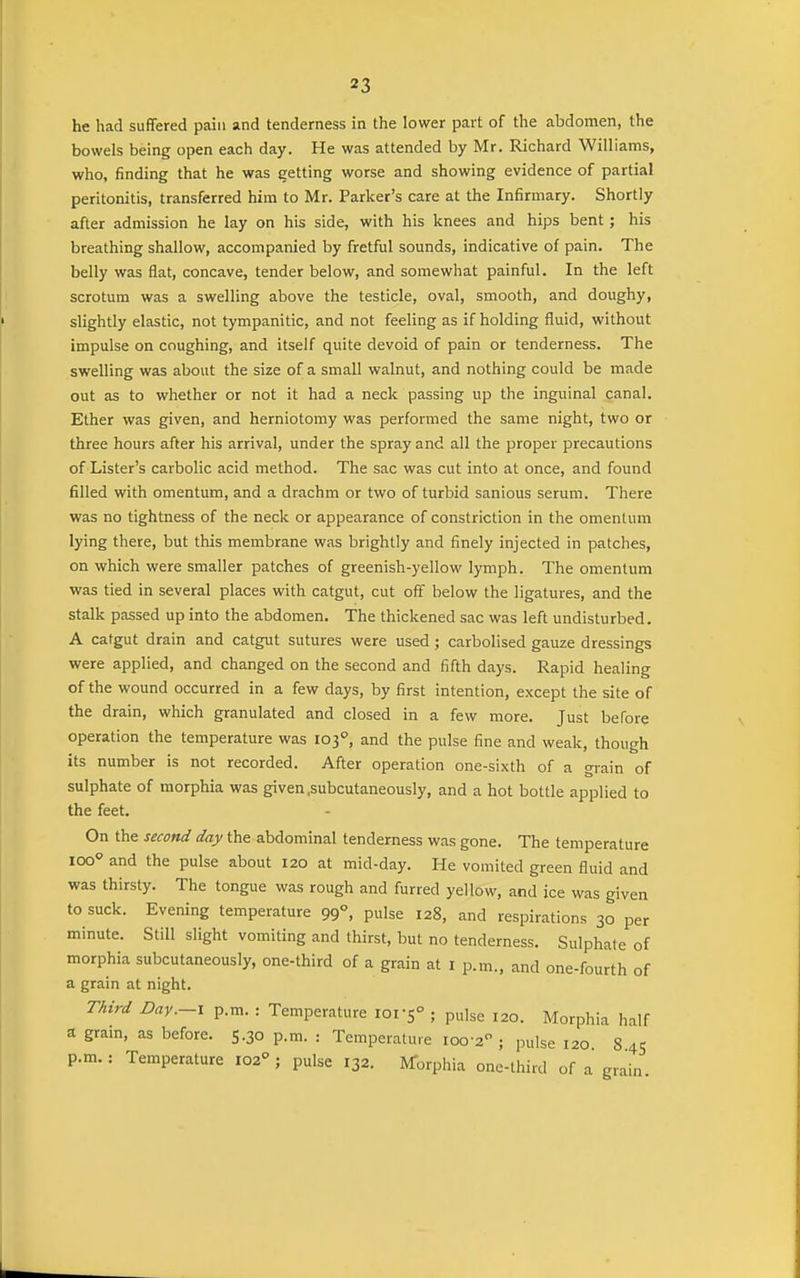 he had suffered pain and tenderness in the lower part of the abdomen, the bowels being open each day. He was attended by Mr. Richard Williams, who, finding that he was getting worse and showing evidence of partial peritonitis, transferred him to Mr. Parker's care at the Infirmary. Shortly after admission he lay on his side, with his knees and hips bent; his breathing shallow, accompanied by fretful sounds, indicative of pain. The belly was flat, concave, tender below, and somewhat painful. In the left scrotum was a swelling above the testicle, oval, smooth, and doughy, slightly elastic, not tympanitic, and not feeling as if holding fluid, without impulse on coughing, and itself quite devoid of pain or tenderness. The swelling was about the size of a small walnut, and nothing could be made out as to whether or not it had a neck passing up the inguinal canal. Ether was given, and herniotomy was performed the same night, two or three hours after his arrival, under the spray and all the proper precautions of Lister's carbolic acid method. The sac was cut into at once, and found filled with omentum, and a drachm or two of turbid sanious serum. There was no tightness of the neck or appearance of constriction in the omentum lying there, but this membrane was brightly and finely injected in patches, on which were smaller patches of greenish-yellow lymph. The omentum was tied in several places with catgut, cut off below the ligatures, and the stalk passed up into the abdomen. The thickened sac was left undisturbed. A catgut drain and catgut sutures were used ; carbolised gauze dressings were applied, and changed on the second and fifth days. Rapid healing of the wound occurred in a few days, by first intention, except the site of the drain, which granulated and closed in a few more. Just before operation the temperature was 103°, and the pulse fine and weak, though its number is not recorded. After operation one-sixth of a grain of sulphate of morphia was given .subcutaneously, and a hot bottle applied to the feet. On the second day the abdominal tenderness was gone. The temperature 100° and the pulse about 120 at mid-day. He vomited green fluid and was thirsty. The tongue was rough and furred yellow, and ice was given to suck. Evening temperature 99°, pulse 128, and respirations 30 per minute. Still slight vomiting and thirst, but no tenderness. Sulphate of morphia subcutaneously, one-third of a grain at I p.m., and one-fourth of a grain at night. Third Day.-I p.m. : Temperature loi'S ; pulse 120. Morphia half a gram, as before. 5.30 p.m. : Temperature 100-2; pulse 120 845 p.m.: Temperature 102 j pulse 132. Morphia one-third of a grain