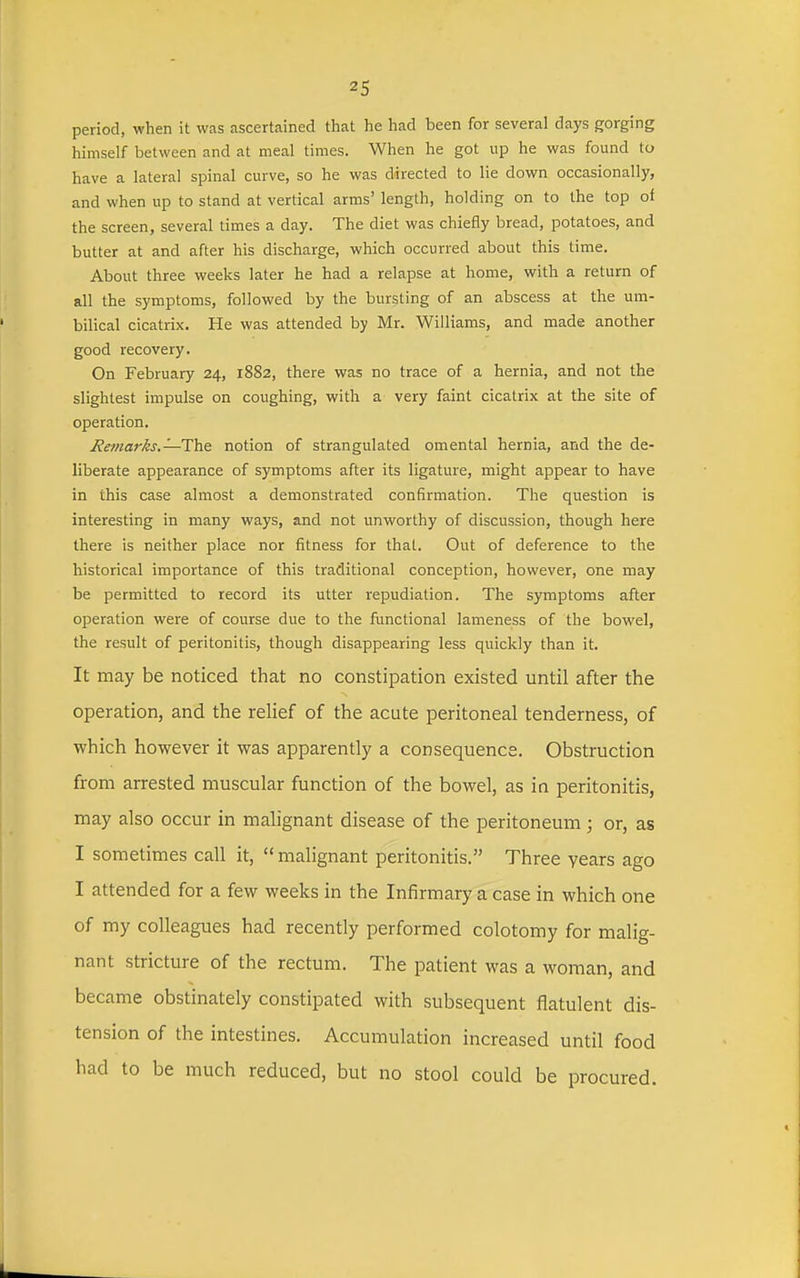 period, when it was ascertained that he had been for several days gorging himself between and at meal times. When he got up he was found to have a lateral spinal curve, so he was directed to lie down occasionally, and when up to stand at vertical arms' length, holding on to the top of the screen, several times a day. The diet was chiefly bread, potatoes, and butter at and after his discharge, which occurred about this time. About three weeks later he had a relapse at home, with a return of all the symptoms, followed by the bursting of an abscess at the um- bilical cicatrix. He was attended by Mr. Williams, and made another good recovery. On February 24, 1882, there was no trace of a hernia, and not the slightest impulse on coughing, with a very faint cicatrix at the site of operation. J?emar/is.—The notion of strangulated omental hernia, and the de- liberate appearance of symptoms after its ligature, might appear to have in this case almost a demonstrated confirmation. The question is interesting in many ways, and not unworthy of discussion, though here there is neither place nor fitness for that. Out of deference to the historical importance of this traditional conception, however, one may be permitted to record its utter repudiation. The symptoms after operation were of course due to the functional lameness of the bowel, the result of peritonitis, though disappearing less quickly than it. It may be noticed that no constipation existed until after the operation, and the relief of the acute peritoneal tenderness, of which however it was apparently a consequence. Obstruction from arrested muscular function of the bowel, as in peritonitis, may also occur in malignant disease of the peritoneum; or, as I sometimes call it, malignant peritonitis. Three years ago I attended for a few weeks in the Infirmary a case in which one of my colleagues had recently performed colotomy for malig- nant stricture of the rectum. The patient was a woman, and became obstinately constipated with subsequent flatulent dis- tension of the intestines. Accumulation increased until food had to be much reduced, but no stool could be procured.