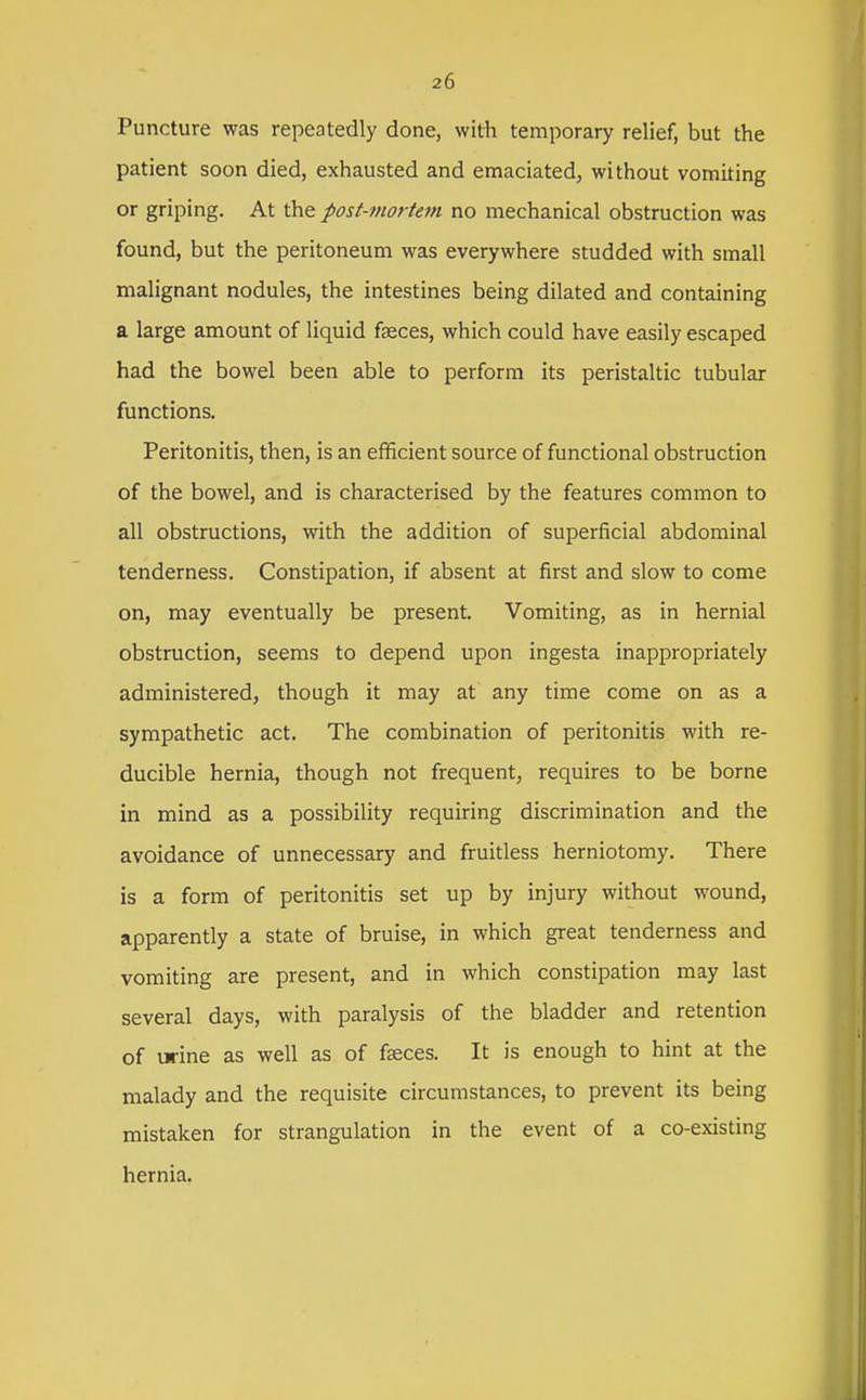 Puncture was repeatedly done, with temporary relief, but the patient soon died, exhausted and emaciated, without vomiting or griping. At the post-mortem no mechanical obstruction was found, but the peritoneum was everywhere studded with small malignant nodules, the intestines being dilated and containing a large amount of liquid faeces, which could have easily escaped had the bowel been able to perform its peristaltic tubular functions. Peritonitis, then, is an efficient source of functional obstruction of the bowel, and is characterised by the features common to all obstructions, with the addition of superficial abdominal tenderness. Constipation, if absent at first and slow to come on, may eventually be present. Vomiting, as in hernial obstruction, seems to depend upon ingesta inappropriately administered, though it may at any time come on as a sympathetic act. The combination of peritonitis with re- ducible hernia, though not frequent, requires to be borne in mind as a possibility requiring discrimination and the avoidance of unnecessary and fruitless herniotomy. There is a form of peritonitis set up by injury without wound, apparently a state of bruise, in which great tenderness and vomiting are present, and in which constipation may last several days, with paralysis of the bladder and retention of urine as well as of fseces. It is enough to hint at the malady and the requisite circumstances, to prevent its being mistaken for strangulation in the event of a co-existing hernia,