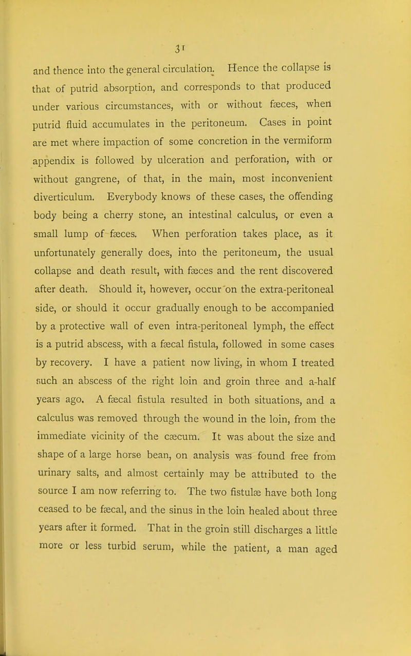 and thence into the general circulation. Hence the collapse is that of putrid absorption, and corresponds to that produced under various circumstances, with or without fseces, when putrid fluid accumulates in the peritoneum. Cases in point are met where impaction of some concretion in the vermiform appendix is followed by ulceration and perforation, with or without gangrene, of that, in the main, most inconvenient diverticulum. Everybody knows of these cases, the offending body being a cherry stone, an intestinal calculus, or even a small lump of faeces. When perforation takes place, as it unfortunately generally does, into the peritoneum, the usual collapse and death result, with fseces and the rent discovered after death. Should it, however, occur'on the extra-peritoneal side, or should it occur gradually enough to be accompanied by a protective wall of even intra-peritoneal lymph, the effect is a putrid abscess, with a faecal fistula, followed in some cases by recovery. I have a patient now living, in whom I treated nuch an abscess of the right loin and groin three and a-half years ago. A faecal fistula resulted in both situations, and a calculus was removed through the wound in the loin, from the immediate vicinity of the ceecum. It was about the size and shape of a large horse bean, on analysis was found free from urinary salts, and almost certainly may be attributed to the source I am now referring to. The two fistulee have both long ceased to be faecal, and the sinus in the loin healed about three years after it formed. That in the groin still discharges a little more or less turbid serum, while the patient, a man aged