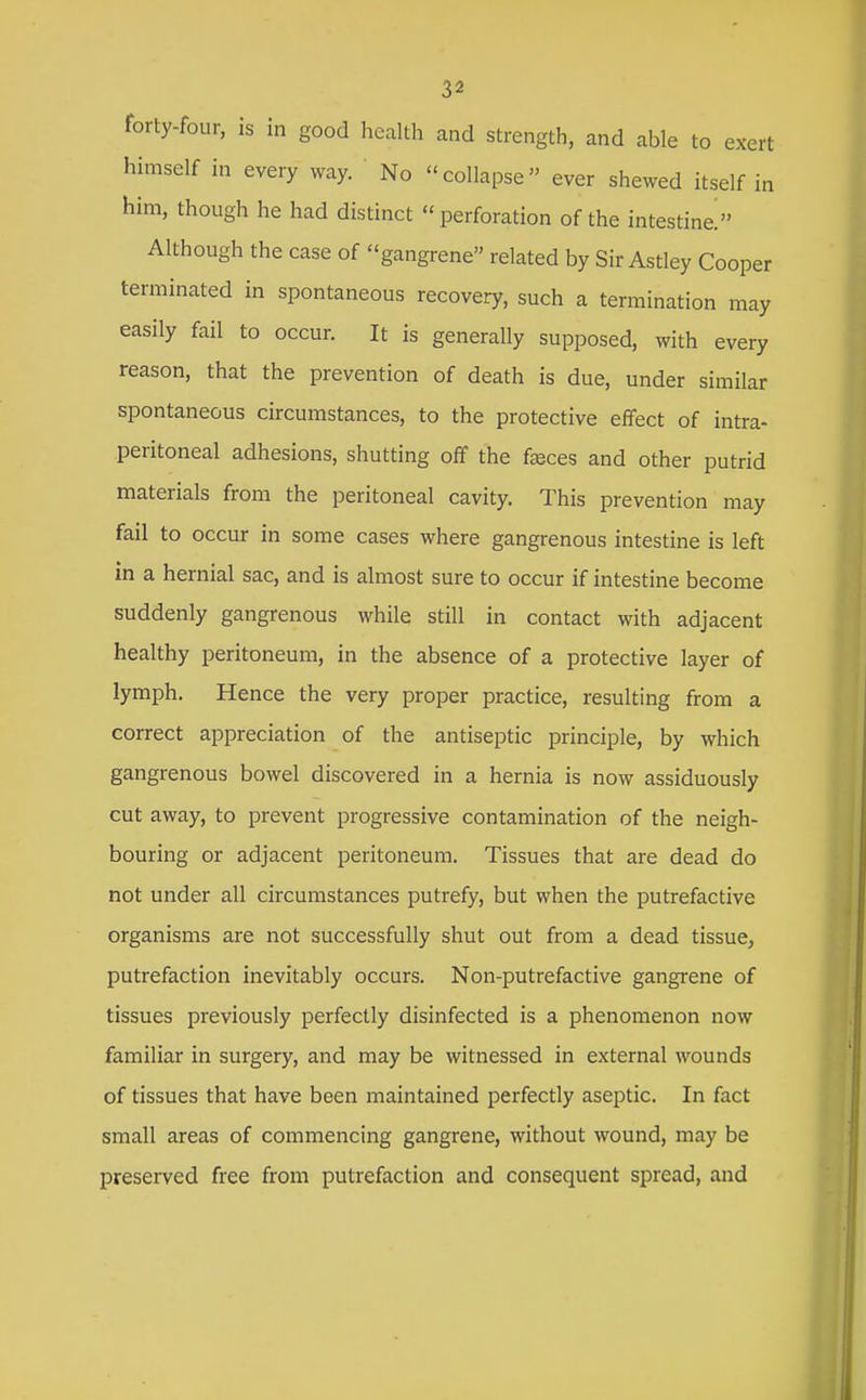 forty-four, is in good health and strength, and able to exert himself in every way. No collapse ever shewed itself in him, though he had distinct perforation of the intestine! Although the case of gangrene related by Sir Astley Cooper terminated in spontaneous recovery, such a termination may easily fail to occur. It is generally supposed, with every reason, that the prevention of death is due, under similar spontaneous circumstances, to the protective effect of intra- peritoneal adhesions, shutting off the fseces and other putrid materials from the peritoneal cavity. This prevention may fail to occur in some cases where gangrenous intestine is left in a hernial sac, and is almost sure to occur if intestine become suddenly gangrenous while still in contact with adjacent healthy peritoneum, in the absence of a protective layer of lymph. Hence the very proper practice, resulting from a correct appreciation of the antiseptic principle, by which gangrenous bowel discovered in a hernia is now assiduously cut away, to prevent progressive contamination of the neigh- bouring or adjacent peritoneum. Tissues that are dead do not under all circumstances putrefy, but when the putrefactive organisms are not successfully shut out from a dead tissue, putrefaction inevitably occurs. Non-putrefactive gangrene of tissues previously perfectly disinfected is a phenomenon now familiar in surgery, and may be witnessed in external wounds of tissues that have been maintained perfectly aseptic. In fact small areas of commencing gangrene, without wound, may be preserved free from putrefaction and consequent spread, and
