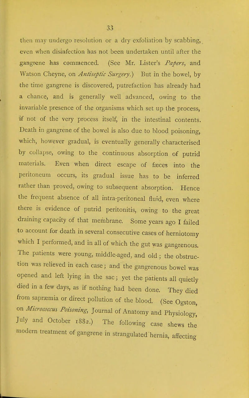 then may undergo resolution or a dry exfoliation by scabbing, even when disinfection has not been undertaken until after the gangrene has commenced. (See Mr. Lister's Papers, and Watson Cheyne, on Atitiseptic Surgery.) But in the bowel, by the time gangrene is discovered, putrefaction has already had a chance, and is generally well advanced, owing to the invariable presence of the organisms which set up the process, if not of the very process itself, in the intestinal contents. Death in gangrene of the bowel is also due to blood poisoning, which, however gradual, is eventually generally characterised by collapse, owing to the continuous absorption of putrid materials. Even when direct escape of f^ces into the peritoneum occurs, its gradual issue has to be inferred rather than proved, owing to subsequent absorption. Hence the frequent absence of all intra-peritoneal fluid, even where there is evidence of putrid peritonitis, owing to the great draining capacity of that membrane. Some years ago I failed to account for death in several consecutive cases of herniotomy which I performed, and in all of which the gut was gangrenous. The patients were young, middle-aged, and old; the obstruc- tion was relieved in each case; and the gangrenous bowel was opened and left lying in the sac; yet the patients all quietly died in a few days, as if nothing had been done. They died from sapr^emia or direct pollution of the blood. (See Ogston, on Micrococcus Poisoning, Journal of Anatomy and Physiology July and October i88a.) The following case shews the modem treatment of gangrene in strangulated hernia, affecting