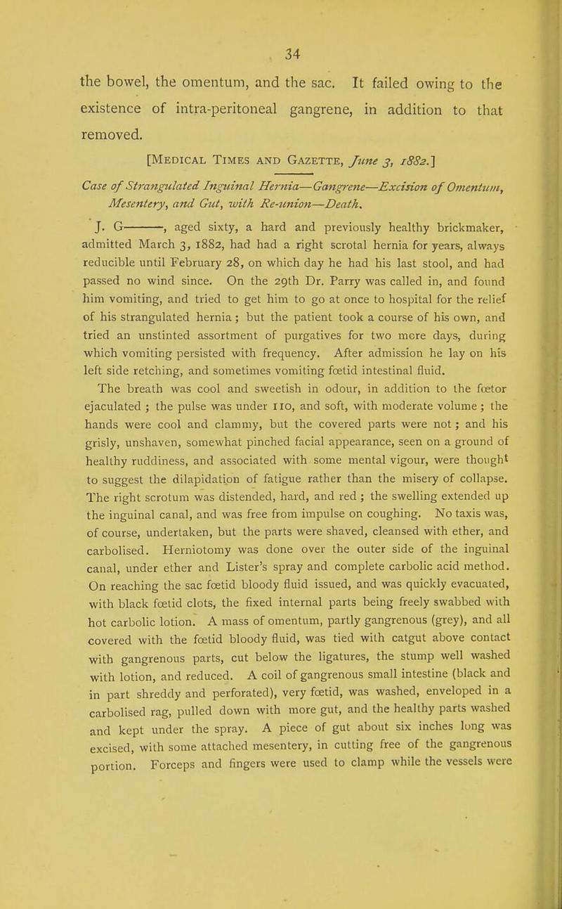 the bowel, the omentum, and the sac. It failed owing to tlie existence of intra-peritoneal gangrene, in addition to that removed. [Medical Times and Gazette, Jitne 3, 1882.} Case of Strangulated Inguinal Hernia—Gangrene—Excision of Omentum, Mesentery, and Gut, with Re-union—Death. J. G , aged sixty, a hard and previously healthy brickmaker, admitted March 3, 1882, had had a right scrotal hernia for years, always reducible until February 28, on which day he had his last stool, and had passed no wind since. On the 29th Dr. Parry was called in, and found him vomiting, and tried to get him to go at once to hospital for the relief of his strangulated hernia ; but the patient took a course of his own, and tried an unstinted assortment of purgatives for two more days, during which vomiting persisted with frequency. After admission he lay on his left side retching, and sometimes vomiting foetid intestinal fluid. The breath was cool and sweetish in odour, in addition to the foetor ejaculated ; the pulse was under no, and soft, with moderate volume ; the hands were cool and clammy, but the covered parts were not; and his grisly, unshaven, somewhat pinched facial appearance, seen on a ground of healthy ruddiness, and associated with some mental vigour, were thought to suggest the dilapidation of fatigue rather than the misery of collapse. The right scrotum was distended, hard, and red ; the swelling extended up the inguinal canal, and was free from impulse on coughing. No taxis was, of course, undertaken, but the parts were shaved, cleansed with ether, and carbolised. Herniotomy was done over the outer side of the inguinal canal, under ether and Lister's spray and complete carbolic acid method. On reaching the sac foetid bloody fluid issued, and was quickly evacuated, with black foetid clots, the fixed internal parts being freely swabbed with hot carbolic lotion. A mass of omentum, partly gangrenous (grey), and all covered with the foetid bloody fluid, was tied with catgut above contact with gangrenous parts, cut below the ligatures, the stump well washed with lotion, and reduced. A coil of gangrenous small intestine (black and in part shreddy and perforated), very foetid, was washed, enveloped in a carbolised rag, pulled down with more gut, and the healthy parts washed and kept under the spray. A piece of gut about six inches long was excised, with some attached mesentery, in cutting free of the gangrenous portion. Forceps and fingers were used to clamp while the vessels were