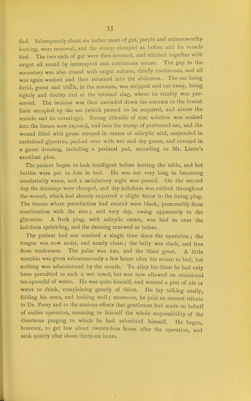 lied. Subsequently about six inches more of gut, purple and untrustworthy looking, were removed, and the stump clamped as before and its vessels tied. The two ends of gut were then inverted, and stitched together with catgut all round by interrupted and continuous suture. The gap in the mesentery was also closed with catgut sutures, chiefly continuous, and all was again washed and then returned into the alxlomen. The sac being foetid, green and bia'ck, in the scrotum, was stripped and cut away, being tightly and doubly tied at the internal ring, where its vitality was pre- served. The incision was then extended down the scrotum to the lowest limit occupied by the sac (which proved to be acquired, and above the testicle and its coverings). Strong chloride of zinc solution was soaked into the tissues now exposed, and into the stump of peritoneal sac, and the wound filled with gauze steeped in cream of salicylic acid, suspended in carbolised glycerine, packed over with wet and dry gauze, and cover_ed in a gauze dressing, including a perineal pad, according to Mr. Lister's excellent plan. The patient began to look intelligent before leaving the table, and hot bottles were put to him in bed. He was not very long in becoming comfortably warm, and a satisfactory night was passed. On the second day the dressings were changed, and dry iodoform was rubbed throughout the wound, which had already imparted a slight foetor to the lining plug. The tissues where putrefaction had existed were black, presumably from combination with the zinc ; and very dry, owing apparently to the glycerine. A fresh plug, with salicylic cream, was laid in over the iodoform sprinkling, and the dressing renewed as before. The patient had not vomited a single time since the operation; the tongue was now moist, and nearly clean; the belly was slack, and free from tenderness. The pulse was 120, and the thirst great. A little morphia was given subcutaneously a few hours after his return to bed, but nothing was administered by the mouth. To allay his thirst he had only been permitted to suck a wet towel, but was now allowed an occasional tea-spoonful of water. He was quite himself, and wanted a pint of ale or water to drink, complaining greatly of thirst. He lay talking easily, folding his arms, and looking well; moreover, he paid an earnest tribute to Dr. Parry and to the anxious efforts that gentleman had made on behalf of earlier operation, assuming to himself the whole responsibility of the disastrous purgmg to which he had submitted himself. He began, however, to get low about twenty-four hours after the operation, and sank quietly after about thirty-six hours.
