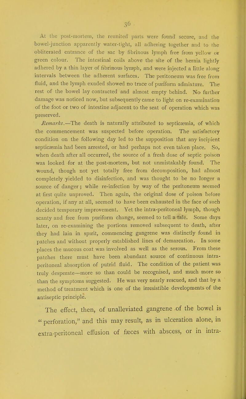 At l!ie posl-morlem, the reunited parts were found secure, and the bowel-junction apparently water-tight, all adhering together and to the obliterated entrance of the sac by fibrinous lymph free from yellow or green colour. The intestinal coils above the she of the hernia lightly adhered by a thin layer of fibrinous lymph, and were injected a little along intervals between the adherent surfaces. The peritoneum was free from fluid, and the lymph exuded showed no trace of puriform admixture. The rest of the bowel lay contracted and almost empty behind. No further damage was noticed now, but subsequently came to light on re-examination of the foot or two of intestine adjacent to the seat of operation which was preserved. Refnarks.—The death is naturally attributed to septicsemia, of which the commencement was suspected before operation. The satisfactory condition on the following day led to the supposition that any incipient septicsemia had been arrested, or had perhaps not even taken place. So, when death after all occurred, the source of a fresh dose of septic poison was looked for at the post-mortem, but not unmistakably found. The wound, though not yet totally free from decomposition, had almost completely yielded to disinfection, and was thought to be no longer a source of danger; while re-infection by way of the peritoneum seemed at first quite unproved. Then again, the original dose of poison before operation, if any at all, seemed to have been exhausted in the face of such decided temporary improvement. Yet the intra-peritoneal lymph, though scanty and free from puriform change, seemed to tell a tale. Some days later, on re-examining the portions removed subsequent to death, after they had lain in spirit, commencing gangrene was distinctly found in patches and without properly established lines of demarcation. In some places the mucous coat was involved as well as the serous. From these patches there must have been abundant source of continuous intra- peritoneal absorption of putrid fluid. The condition of the patient was truly desperate—more so than could be recognised, and much more so than the symptoms suggested. He was very nearly rescued, and that by a method of treatment which is one of the irresistible developments of the antiseptic principle. The effect, then, of unalleviated gangrene of the bowel is  perforation, and this may result, as in ulceration alone, in extra-peritoneal effusion of faeces with abscess, or in intra-