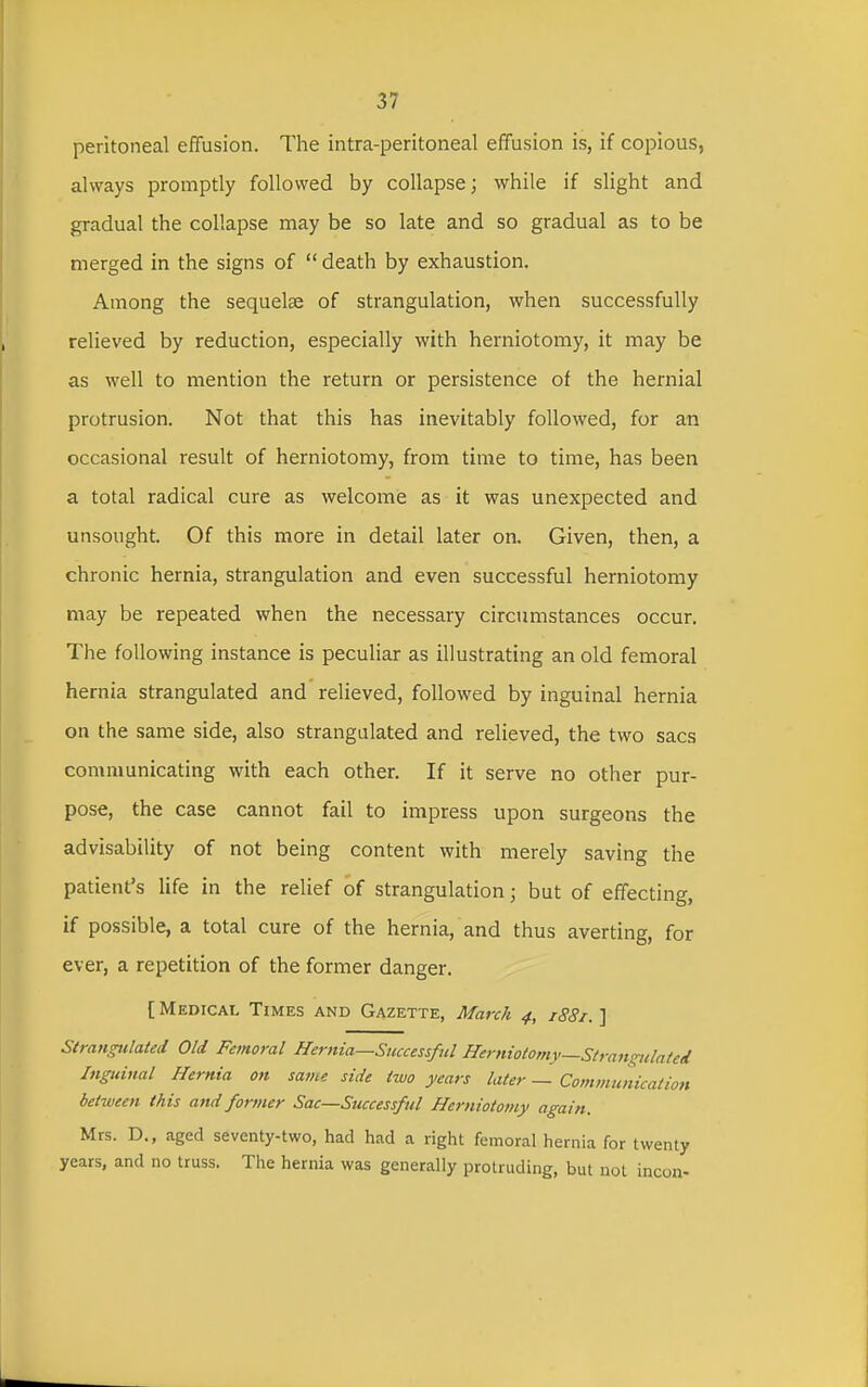 peritoneal effusion. The intra-peritoneal effusion is, if copious, always promptly followed by collapse; while if slight and gradual the collapse may be so late and so gradual as to be merged in the signs of  death by exhaustion. Among the sequelae of strangulation, when successfully relieved by reduction, especially with herniotomy, it may be as well to mention the return or persistence of the hernial protrusion. Not that this has inevitably followed, for an occasional result of herniotomy, from time to time, has been a total radical cure as welcome as it was unexpected and unsought. Of this more in detail later on. Given, then, a chronic hernia, strangulation and even successful herniotomy may be repeated when the necessary circumstances occur. The following instance is peculiar as illustrating an old femoral hernia strangulated and relieved, followed by inguinal hernia on the same side, also strangulated and relieved, the two sacs communicating with each other. If it serve no other pur- pose, the case cannot fail to impress upon surgeons the advisability of not being content with merely saving the patient's life in the relief of strangulation; but of effecting, if possible, a total cure of the hernia, and thus averting, for ever, a repetition of the former danger. [ Medical Times and Gazette, March 4, 1881. ] Strangulated Old Femoral Hernia—Successful Herniotomy—Strau'rulated Inguinal Hernia on same side two years later — Communication between this and former Sac—Successful Herniotomy again. Mrs. D., aged seventy-two, had had a right femoral hernia for twenty years, and no truss. The hernia was generally protruding, but not incon-