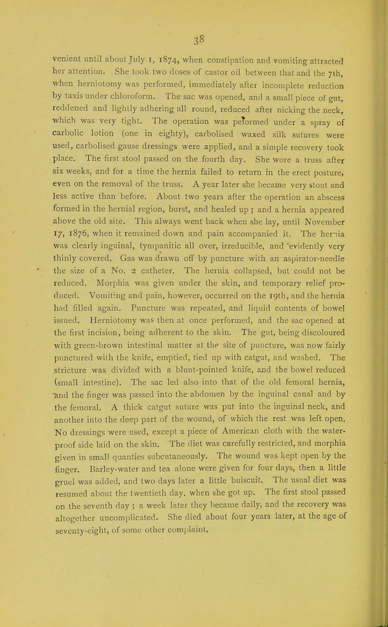 venient until about July i, 1874, when constipation and vomiting attracted her attention. She took two doses of castor oil between that and the 7th, when herniotomy was performed, immediately after incomplete reduction by taxis under chloroform. The sac was opened, and a small piece of gut, reddened and lightly adhering all round, reduced after nicking the neck, which was very tight. The operation was peTormed under a spray of carbolic lotion (one in eighty), carbolised waxed silk sutures were used, carbolised gause dressings were applied, and a simple recovery took place. The first stool passed on the fourth day. She wore a truss after six weeks, and for a time the hernia failed to return in the erect posture, even on the removal of the truss. A year later she became very stout and less active than before. About two years after the operation an abscess formed in the hernial region, burst, and healed up ; and a hernia appeared above the old site. This always went back when she lay, until November 17, 1876, when it remained down and pain accompanied it. The hernia was clearly inguinal, tympanitic all over, irreducible, and 'evidently very thinly covered. Gas was drawn off by puncture with an aspirator-needle the size of a No. 2 catheter. The hernia collapsed, but could not be reduced. Morphia was given under the skin, and temporary relief pro- duced. Vomiting and pain, however, occurred on the 19th, and the hernia had filled again. Puncture was repeated, and liquid contents of bowel issued. Herniotomy was then at once performed, and the sac opened at the first incision, being adherent to the skin. The gut, being discoloured with green-brown intestinal matter at the site of puncture, was now fairly punctured with the knife, emptied, tied up with catgut, and washed. The stricture was divided with a blunt-pointed knife, and the bowel reduced (small intestine). The sac led also into that of the old femoral hernia, 'and the finger was passed into the abdomen by the inguinal canal and by the femoral. A thick catgut suture was put into the inguinal neck, and another into the deep part of the wound, of which the rest was left open. No dressings were used, except a piece of American cloth with the water- proof side laid on the skin. The diet was carefully restricted, and morphia given in small quanties subcutaneously. The wound was kept open by the finger. Barley-water and tea alone were given for four days, then a little gruel was added, and two days later a little buiscuit. The usual diet was resumed about the twentieth day, when she got up. The first stool passed on the seventh day ; a week later they became daily, and the recovery was altogether uncomplicated. She died about four years later, at the age of seventy-eight, of some other complaint.