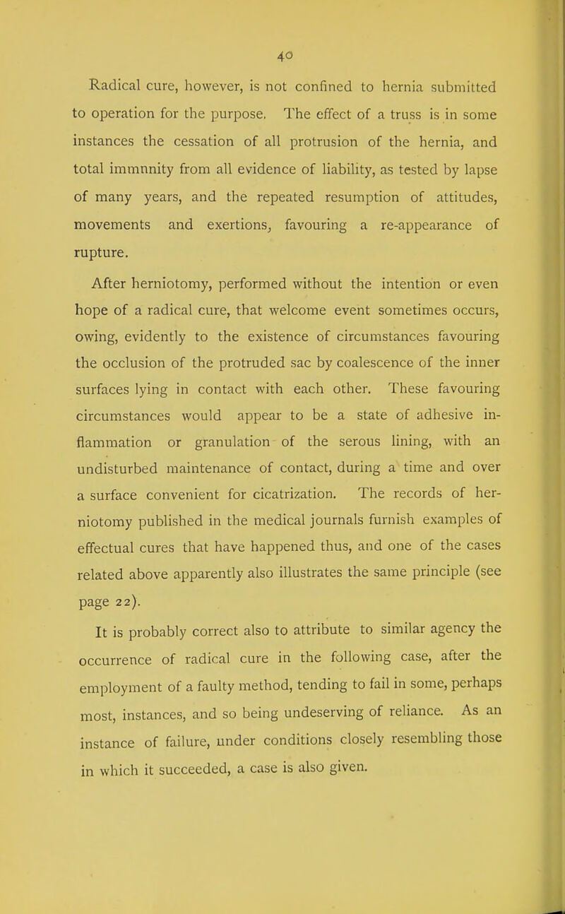 Radical cure, however, is not confined to hernia submitted to operation for the purpose. The effect of a truss is in some instances the cessation of all protrusion of the hernia, and total immunity from all evidence of liability, as tested by lapse of many years, and the repeated resumption of attitudes, movements and exertions^ favouring a re-appearance of rupture. After herniotomy, performed without the intention or even hope of a radical cure, that welcome event sometimes occurs, owing, evidently to the existence of circumstances favouring the occlusion of the protruded sac by coalescence of the inner surfaces lying in contact with each other. These favouring circumstances would appear to be a state of adhesive in- flammation or granulation of the serous lining, with an undisturbed maintenance of contact, during a time and over a surface convenient for cicatrization. The records of her- niotomy published in the medical journals furnish examples of effectual cures that have happened thus, and one of the cases related above apparently also illustrates the same principle (see page 22). It is probably correct also to attribute to similar agency the occurrence of radical cure in the following case, after the employment of a faulty method, tending to fail in some, perhaps most, instances, and so being undeserving of reliance. As an instance of failure, under conditions closely resembling those in which it succeeded, a case is also given.
