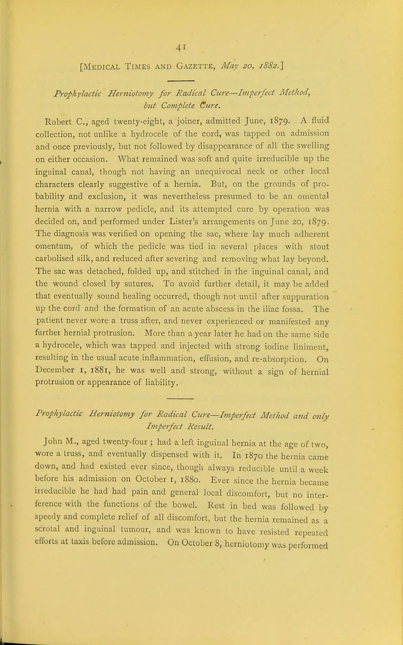 [Medical Times and Gazette, May so, iSSa.] Prophylactic Heiiiiotomy for Radical Cure—Imperfect Method, btit Complete Cure, Robert C, aged twenty-eight, a joiner, admitted June, 1879. A fluid collection, not unlike a hydrocele of the cord, was tapped on admission and once previously, but not followed by disappearance of all the swelling on either occasion. What remained was soft and quite irreducible up the inguinal canal, though not having an unequivocal neck or other local characters clearly suggestive of a hernia. But, on the grounds of pro- bability and exclusion, it was nevertheless presumed to be an omental hernia with a narrow pedicle, and its attempted cure by operation was decided on, and performed under Lister's arrangements on June 20, 1879. The diagnosis was verified on opening the sac, where lay much adherent omentum, of which the pedicle was tied in several places with stout carbolised silk, and reduced after severing and removing what lay beyond. The sac was detached, folded up, and stitched in the inguinal canal, and the wound closed by sutures. To avoid further detail, it may be added that eventually sound healing occurred, though not until after suppuration up the cord and the formation of an acute abscess in the iliac fossa. The patient never wore a truss after, and never experienced or manifested any furthei hernial protrusion. More than a year later he had on the same side a hydrocele, which was tapped and injected with strong iodine liniment, resulting in the usual acute inflammation, effusion, and re-absorption. On December I, 1881, he was well and strong, without a sign of hernial protrusion or appearance of liability. Prophylactic Hemiotoviy for Radical Cure—Imperfect Method and 07ily Imperfect Result. John M., aged twenty-four ; had a left inguinal hernia at the age of two, wore a truss, and eventually dispensed with it. In 1870 the hernia came down, and had existed ever since, though always reducible until a week before his admission on October i, 1880. Ever since the hernia became irreducible he had had pain and general local discomfort, but no inter- ference with the functions of the bowel. Rest in bed was followed by speedy and complete relief of all discomfort, but the hernia remained as a scrotal and inguinal tumour, and was known to have resisted repeated efforts at taxis before admission. On October 8, herniotomy was performed