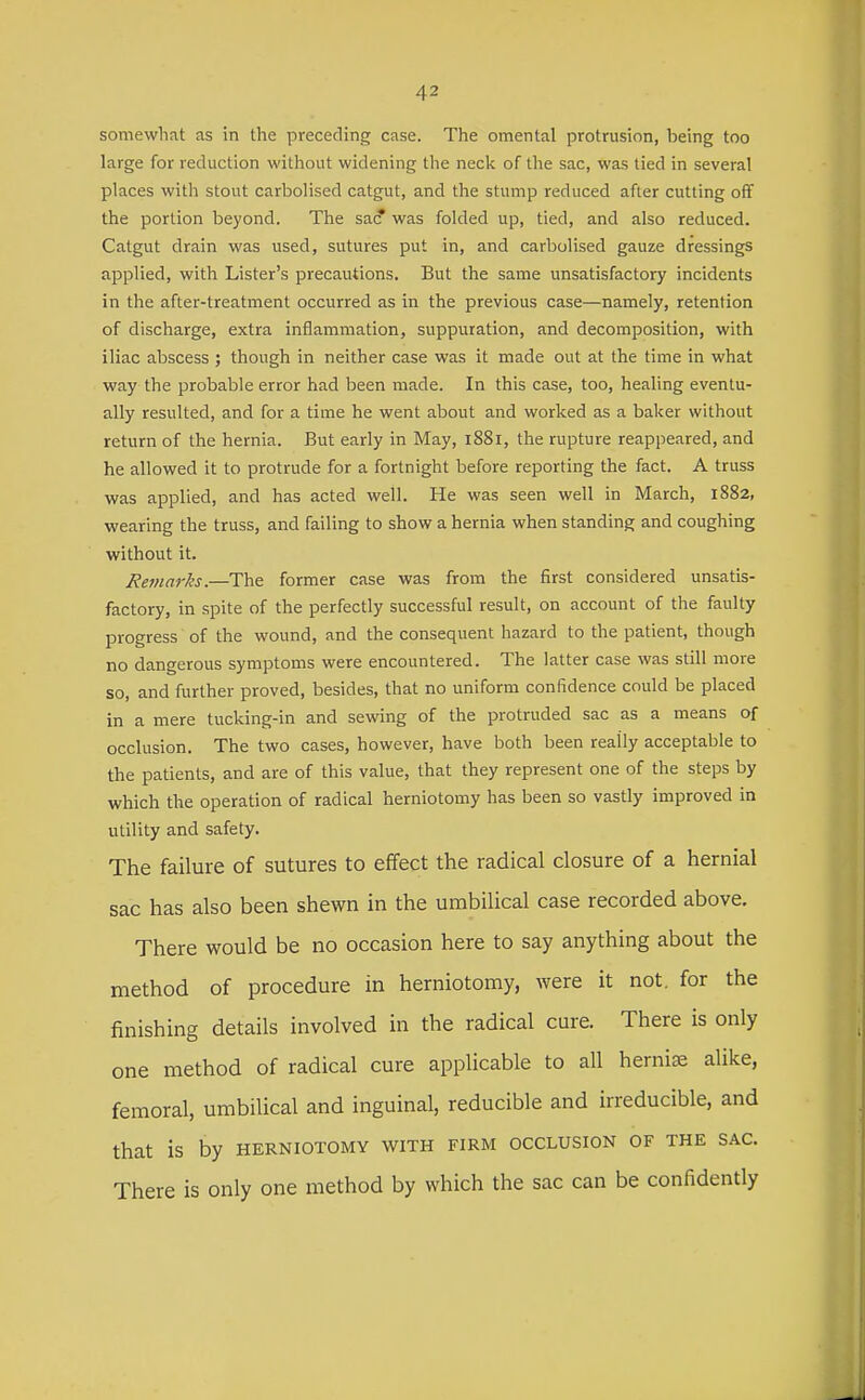 somewhat as in the preceding case. The omental protrusion, being too large for reduction without widening the neck of the sac, was tied in several places with stout carbolised catgut, and the stump reduced after cutting off the portion beyond. The sac? was folded up, tied, and also reduced. Catgut drain was used, sutures put in, and carbolised gauze dressings applied, with Lister's precautions. But the same unsatisfactory incidents in the after-treatment occurred as in the previous case—namely, retention of discharge, extra inflammation, suppuration, and decomposition, with iliac abscess ; though in neither case was it made out at the time in what way the probable error had been made. In this case, too, healing eventu- ally resulted, and for a time he went about and worked as a baker without return of the hernia. But early in May, 1881, the rupture reappeared, and he allowed it to protrude for a fortnight before reporting the fact. A truss was applied, and has acted well. He was seen well in March, 1882, wearing the truss, and failing to show a hernia when standing and coughing without it. Remarks.—The former case was from the first considered unsatis- factory, in spite of the perfectly successful result, on account of the faulty progress of the wound, and the consequent hazard to the patient, though no dangerous symptoms were encountered. The latter case was still more so, and further proved, besides, that no uniform confidence could be placed in a mere tucking-in and sewing of the protruded sac as a means of occlusion. The two cases, however, have both been really acceptable to the patients, and are of this value, that they represent one of the steps by which the operation of radical herniotomy has been so vastly improved in utility and safety. The failure of sutures to effect the radical closure of a hernial sac has also been shewn in the umbilical case recorded above. There would be no occasion here to say anything about the method of procedure in herniotomy, were it not. for the finishing details involved in the radical cure. There is only one method of radical cure applicable to all hernias alike, femoral, umbilical and inguinal, reducible and irreducible, and that is by herniotomy with firm occlusion of the sac. There is only one method by which the sac can be confidently