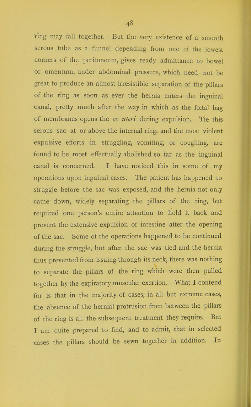 Ting may fall together. But the very existence of a smooth serous tube as a funnel depending from one of the lowest corners of the peritoneum, gives ready admittance to bowel or omentum, under abdominal pressure, which need not be great to produce an almost irresistible separation of the pillars of the ring as soon as ever the hernia enters the inguinal canal, pretty much after the way in which as the foetal bag of membranes opens the os uteri during expulsion. Tie this serous sac at or above the internal ring, and the most violent expulsive efforts in struggling, vomiting, or coughing, are found to be most effectually abolished so far as the inguinal canal is concerned. I have noticed this in some of my operations upon inguinal cases. The patient has happened to struggle before the sac was exposed, and the hernia not only came down, widely separating the pillars of the ring, but required one person's entire attention to hold it back and prevent the extensive expulsion of intestine after the opening of the sac. Some of the operations happened to be continued during the struggle, but after the sac was tied and the hernia thus prevented from issuing through its neck, there was nothing to separate the pillars of the ring which weie then pulled together by the expiratory muscular exertion. What I contend for is that in the majority of cases, in all but extreme cases, the absence of the hernial protrusion from between the pillars of the ring is all the subsequent treatment they require. But I am quite prepared to find, and to admit, that in selected cases the pillars should be sewn together in addition. In
