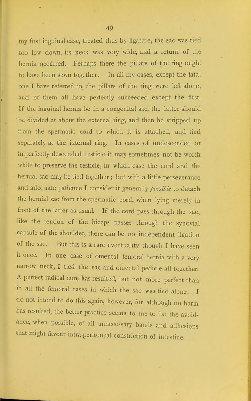 49- my first inguinal case, treated thus by ligature, the sac was tied too low down, its neck was very wide, and a return of the hernia occurred. Perhaps there the pillars of the ring ought to have been sewn together. In all my cases, except the fatal one I have referred to, the pillars of the ring were left alone, and of them all have perfectly succeeded except the first. If the inguinal hernia be in a congenital sac, the latter should ■ be divided at about the external ring, and then be stripped up from the spermatic cord to which it is attached, and tied separately at the internal ring. In cases of undescended or imperfectly descended testicle it may sometimes not be worth while to preserve the testicle, in which case the cord and the hernial sac may be tied together; but with a little perseverance and adequate patience I consider it generally possible to detach the hernial sac from the spermatic cord, when lying merely in front of the latter as usual. If the cord pass through the sac, like the tendon of the biceps passes through the synovial capsule of the shoulder, there can be no independent ligation of the sac. But this is a rare eventuality though I have seen it once. In one case of omental femoral hernia with a very narrow neck, I tied the sac and omental pedicle all together. A perfect radical cure has resulted, but not more perfect than in all the femoral cases in which the sac was tied alone. I do not intend to do this again, however, for although no harm has resulted, the better practice seems to me to be the avoid- ance, when possible, of all unnecessary bands and adhesions that might favour intra-peritoneal constriction of intestine.