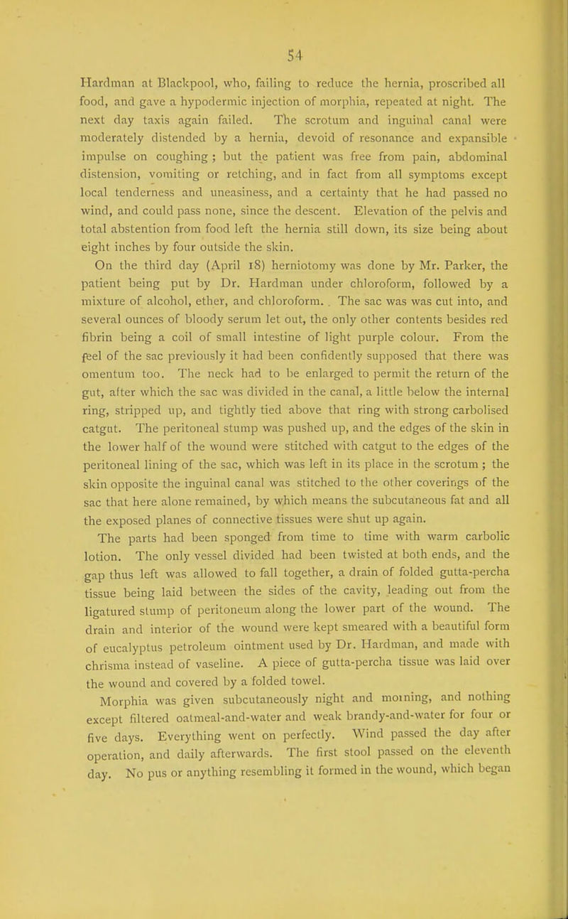 Hardman at Blackpool, who, failing to reduce the hernia, proscribed all food, and gave a hypodermic injection of morphia, repeated at night. The next day taxis again failed. The scrotum and inguinal canal were moderately distended by a hernia, devoid of resonance and expansible impulse on coughing ; but the patient was free from pain, abdominal distension, vomiting or retching, and in fact from all symptoms except local tenderness and uneasiness, and a certainty that he had passed no wind, and could pass none, since the descent. Elevation of the pelvis and total abstention from food left the hernia still down, its size being about eight inches by four outside the skin. On the third day (April l8) herniotomy was done by Mr. Parker, the patient being put by Dr. Hardman under chloroform, followed by a mixture of alcohol, ether, and chloroform. . The sac was was cut into, and several ounces of bloody serum let out, the only other contents besides red fibrin being a coil of small intestine of light purple colour. From the feel of the sac previously it had been confidently supposed that there was omentum too. The neck had to be enlarged to permit the return of the gut, after which the sac was divided in the canal, a little below the internal ring, stripped up, and tightly tied above that ring with strong carbolised catgut. The peritoneal stump was pushed up, and the edges of the skin in the lower half of the wound were stitched with catgut to the edges of the peritoneal lining of the sac, which was left in its place in the scrotum; the skin opposite the inguinal canal was stitched to the other coverings of the sac that here alone remained, by which means the subcutaneous fat and all the exposed planes of connective tissues were shut up again. The parts had been sponged from time to time with warm carbolic lotion. The only vessel divided had been twisted at both ends, and the gap thus left was allowed to fall together, a drain of folded gutta-percha tissue being laid between the sides of the cavity, leading out from the ligatured stump of peritoneum along the lower part of the wound. The drain and interior of the wound were kept smeared with a beautiful form of eucalyptus petroleum ointment used by Dr. Hardman, and made with chrisma instead of vaseline. A piece of gutta-percha tissue was laid over the wound and covered by a folded towel. Morphia was given subcutaneously night and moining, and nothing except filtered oatmeal-and-water and weak brandy-and-water for four or five days. Everything went on perfectly. Wind passed the day after operation, and daily afterwards. The first stool passed on the eleventh day. No pus or anything resembling it formed in the wound, which began