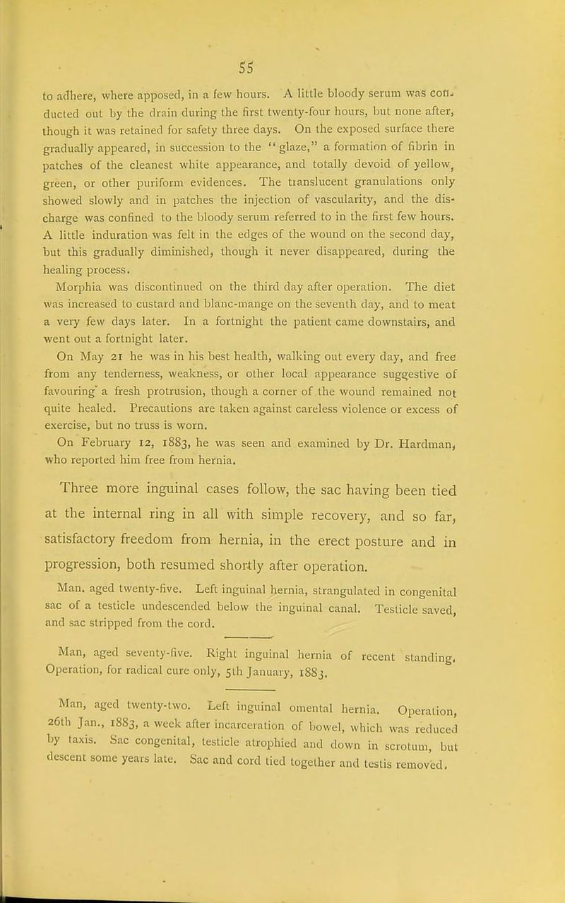 to adhere, where apposed, in a few hours. A little bloody serum was con- ducted out by the drain during the first twenty-four hours, but none after, though it was retained for safety three days. On the exposed surface there gradually appeared, in succession to the  glaze, a formation of fibrin in patches of the cleanest white appearance, and totally devoid of yellow^ green, or other puriform evidences. The tianslucent granulations only showed slowly and in patches the injection of vascularity, and the dis- charge was confined to the bloody serum referred to in the first few hours. A little induration was felt in the edges of the wound on the second day, but this gradually diminished, though it never disappeared, during the healing process. Morphia was discontinued on the third day after operation. The diet was increased to custard and blanc-mange on the seventh day, and to meat a veiy few days later. In a fortnight the patient came downstairs, and went out a fortnight later. On May 21 he was in his best health, walking out every day, and free from any tenderness, weakness, or other local appearance suggestive of favouring' a fresh protrusion, though a corner of the wound remained not quite healed. Precautions are taken against careless violence or excess of exercise, but no truss is worn. On February 12, 1883, he was seen and examined by Dr. Hardman, who reported him free from hernia. Three more inguinal cases follow, the sac having been tied at the internal ring in all with simple recovery, and so far, satisfactory freedom from hernia, in the erect posture and in progression, both resumed shortly after operation. Man. aged twenty-five. Left inguinal hernia, strangulated in congenital sac of a testicle undescended below the inguinal canal. Testicle saved, and sac stripped from the cord. Man, aged seventy-five. Right inguinal hernia of recent standing, Operation, for radical cure only, sth January, iSSj. Man, aged twenty-two. Left inguinal omental hernia. Operation, 26th Jan., 1883, a week after incarceration of bowel, which was reduced by taxis. Sac congenital, testicle atrophied and down in scrotum, but descent some years late. Sac and cord tied together and testis removed.