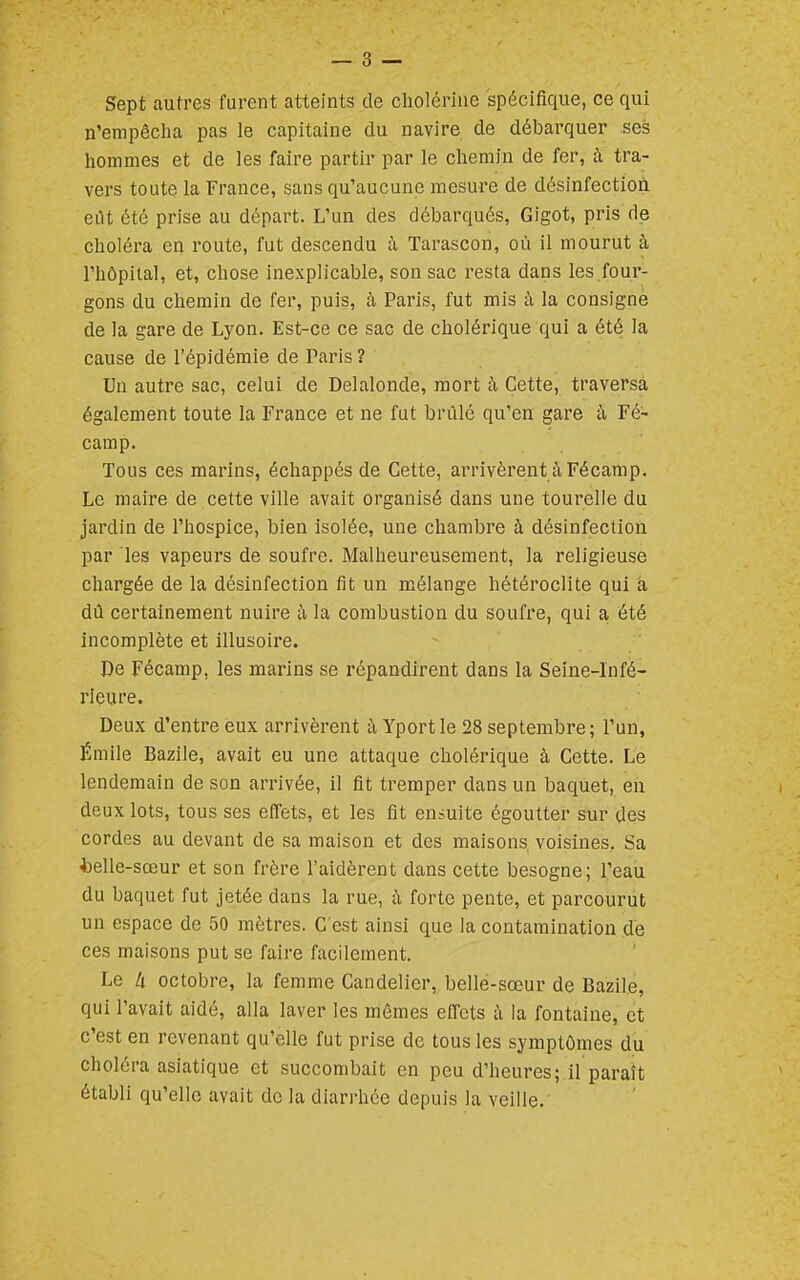 Sept autres furent atteints de cholériiie spécifique, ce qui n'empêcha pas le capitaine du navire de débarquer ses hommes et de les faire partir par le chemin de fer, à tra- vers toute la France, sans qu'aucune mesure de désinfection eilt été prise au départ. L'un des débarqués, Gigot, pris de choléra en route, fut descendu à Tarascon, où il mourut à l'hôpital, et, chose inexplicable, son sac resta dans les.four- gons du chemin de fer, puis, à Paris, fut mis à la consigné de la gare de Lyon. Est-ce ce sac de cholérique qui a été la cause de l'épidémie de Paris ? Un autre sac, celui de Delalonde, mort h Cette, traversa également toute la France et ne fut brûlé qu'en gare à Fé- camp. Tous ces marins, échappés de Cette, arrivèrent à Fécamp. Le maire de cette ville avait organisé dans une tourelle du jardin de l'hospice, bien isolée, une chambre à désinfection par les vapeurs de soufre. Malheureusement, la religieuse chargée de la désinfection fit un mélange hétéroclite qui à dû certainement nuire îi la combustion du soufre, qui a été incomplète et illusoire. De Fécamp, les marins se répandirent dans la Seine-Infé- rieure. Deux d'entre eux arrivèrent à Yportle 28 septembre; l'un, Émile Bazile, avait eu une attaque cholérique à Cette. Le lendemain de son arrivée, il fit tremper dans un baquet, en deux lots, tous ses effets, et les fit ensuite égoutter sur des cordes au devant de sa maison et des maisons voisines, Sa *elle-sœur et son frère l'aidèrent dans cette besogne; l'eau du baquet fut jetée dans la rue, h forte pente, et parcourut un espace de 50 mètres. C'est ainsi que la contamination de ces maisons put se faire facilement. Le k octobre, la femme Candelier, belle-sœur de Bazile, qui l'avait aidé, alla laver les mômes effets ii la fontaine, et c'est en revenant qu'elle fut prise de tous les symptômes du choléra asiatique et succombait en peu d'heures; il paraît établi qu'elle avait de la diarrhée depuis la veille.