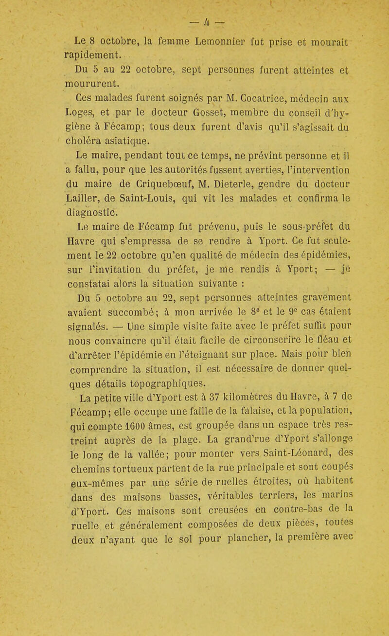 — h — Le 8 octobre, la femme Lemonnier fut prise et mourait rapidement. Du 5 au 22 octobre, sept personnes furent atteintes et moururent. Ces malades furent soignés par M. Cocatrice, médecin aux Loges, et par le docteur Gosset, membre du conseil d'hy- giène à Fécamp; tous deux furent d'avis qu'il s'agissait du choléra asiatique. Le maire, pendant tout ce temps, ne prévint personne et il a fallu, pour que les autorités fussent averties, l'interventioii du maire de Criquebœuf, M. Dieterle, gendre du docteur Lailler, de Saint-Louis, qui vit les malades et confirma le diagnostic. Le maire de Fécamp fut prévenu, puis le sous-préfet du Havre qui s'empressa de se rendre à Yport. Ce fut seule- ment le 22 octobre qu'en qualité de médecin des épidémies, sur l'invitation du préfet, je me rendis à Yport; — je constatai alors la situation suivante : Du 5 octobre au 22, sept personnes atteintes gravement avaient succombé; à mon arrivée le 8^ et le 9'' cas étaient signalés. — Une simple visite faite avec le préfet suffît pour nous convaincre qu'il était facile de circonscrire le fléau et d'arrêter l'épidémie en l'éteignant sur place. Mais poiir bien comprendre la situation, il est nécessaire de donner quel- ques détails topographiques. La petite ville d'Yport est à 37 kilomètres du Havre, à 7 de Fécamp ; elle occupe une faille de la falaise, et la population, qui compte 1600 âmes, est groupée dans un espace très res- treint auprès de la plage. La grand'rue d'Yport s'allonge le long de la vallée; pour monter vers Saint-Léonard, des chemins tortueux partent de la rue principale et sont coupés eux-mêmes par une série de ruelles étroites, où habitent dans des maisons basses, véritables terriers, les marins d'Yport. Ces maisons sont creusées en contre-bas de la ruelle et généralement composées de deux pièces, toutes deux n'ayant que le sol pour plancher, la première avec