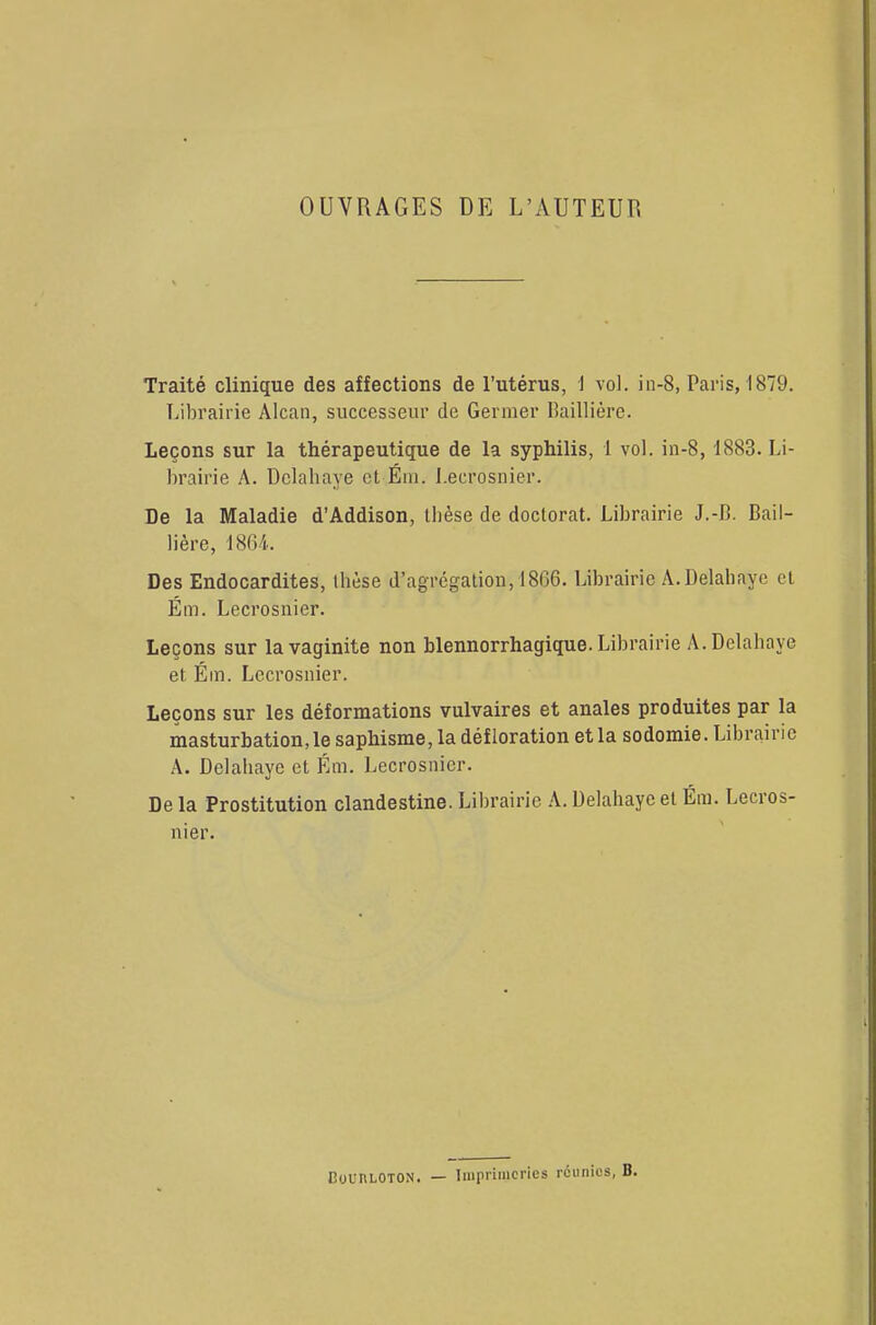 OUVRAGES DE L'AUTEUR Traité clinique des affections de l'utérus, I vol. in-8, Paris, 1879. Librairie Alcan, successeur de Germer Baillière. Leçons sur la thérapeutique de la syphilis, 1 vol. in-8, 1883. Li- brairie A. Dclahaye et Ém. Lecrosnier. De la Maladie d'Addison, thèse de doctorat. Librairie J.-B. Bail- lière, 1864. Des Endocardites, thèse d'agrégation, 1806. Librairie A.Delahaye et Ém. Lecrosnier. Leçons sur la vaginite non blennorrhagique. Librairie A. Dclahaye et Ém. Lecrosnier. Leçons sur les déformations vulvaires et anales produites par la masturbation, le saphisme, la défloration et la sodomie. Librairie A. Delahayc et Ém. Lecrosnier. De la Prostitution clandestine. Librairie A. Delahaye et Ém. Lecros- nier.