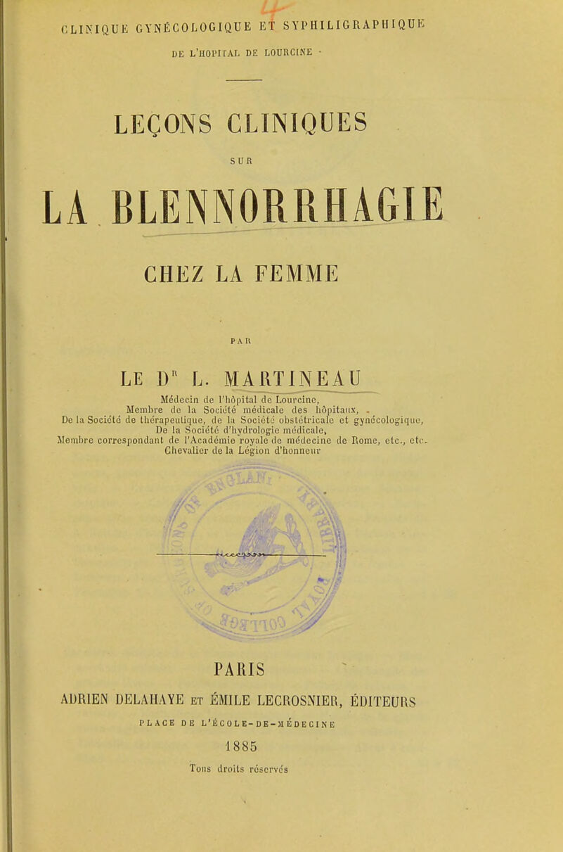 CLINIQUE GYNÉCOLOGIQUE ET S Y I> HIL IG R APIII QUI DE L'HOl'IfAL DE LOUKCINË • LEÇONS CLINIQUES SUR. LA RLENNORRHAGIE CHEZ LA FEMME PAII LE Dn L. MARTINE AU Médecin de l'hôpital de Lourcine, Membre de la Société médicale des hôpitaux, . De la Société de thérapeutique, de la Société obstétricale et gynécologique De la Société d'hydrologie médicale, Membre correspondant de l'Académie royale de médecine de Rome, etc., oti Chevalier de la Légion d'honneur y PARIS ADRIEN DELA HAYE et EMILE LECROSNIER, ÉDITEURS PLACE DE L'ÉCOLE-DE-MÉDECINE 1885 Tous droits réservés