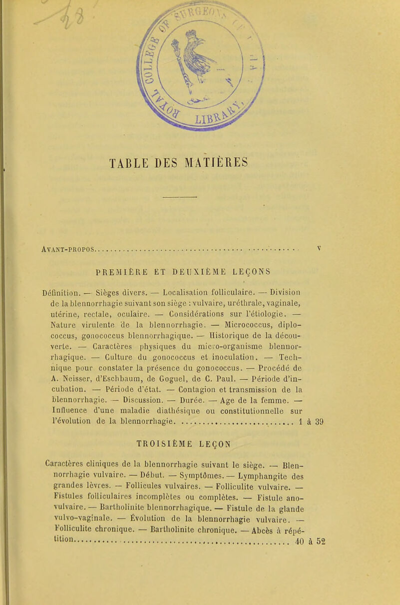 TABLE DES MATIÈRES Avant-propos PREMIÈRE ET DEUXIÈME LEÇONS Définition. — Sièges divers. — Localisation folliculaire. — Division de la blennorrhagie suivant son siège : vulvaire, uréthralc, vaginale, utérine, rectale, oculaire. — Considérations sur l'étiologie. — Nature virulente de la blennorrhagie. — Micrococcus, diplo- coccus, gonococcus blennorrhagique. — Historique de la décou- verte. — Caractères physiques du micro-organisme blennor- rhagique. — Culture du gonococcus et inoculation. — Tech- nique pour constater la présence du gonococcus. — Procédé de A. Neisser, d'Eschbaum, de Goguel, de C. Paul. — Période d'in- cubation. — Période d'état. — Contagion et transmission de la blennorrhagie. — Discussion. — Durée. — Age de la femme. — Influence d'une maladie diathésique ou constitutionnelle sur l'évolution de la blennorrhagie 1 TROISIÈME LEÇON Caractères cliniques de la blennorrhagie suivant le siège. — Blen- norrhagie vulvaire. — Début. — Symptômes. — Lymphangite des grandes lèvres. — Follicules vulvaires. — Folliculite vulvaire. — Fistules folliculaires incomplètes ou complètes. — Fistule ano- vulvaire. — Bartholinite blennorrhagique. — Fistule de la glande vulvo-vaginale. — Évolution de la blennorrhagie vulvaire. — Folliculite chronique. — Bartholinite chronique. — Abcès à répé-