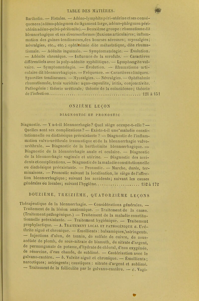 Bartholin. — Fistules. — Adéno-lymphitepéri-ulérineetsesconsé- quences(adéno-phlegmon du ligament large, adéno-phlegmon péri- utérinadéno-pelvi-péritonite).— Deuxième groupe : rhumatisme dit blennorhagiquc et ses diverses formes (fluxions articulaires; inflam- mation des gaines tendineuses,des bourses séreuses ; myosalgies; névralgies, etc., etc.; ophttmlmic dite métastatique, dite rhuma- tismale. — Adénite inguinale. — Symptomatologie. — Évolution. — Adénite chronique. — Influence de la scrofule. — Caractères différentiels avec la poly-adénite syphilitique. —■ Lymphangite vul- vairc. — Symptomatologie. — Évolution. — Rhumatisme arti- culaire dit blennorrhagique. - Fréquence. — Caractères cliniques. Synovites tendineuses. — Myosalgies. —Névralgies. — Ophthalmie rhumatismale, trois variétés: aquo-capsulite, iritis, conjonctivite. Pathogénie: théorie uréthrale; théorie de la coïncidence; théorie de l'infection 121 à 151 ONZIÈME LEÇON DIAGNOSTIC ET PRONOSTIC Diagnostic. — Y a-t-il blennorrhngie? Quel siège occupe-t-elle? — Quelles sont ses complications?— Existe-t-il une'maladic consti- tutionnelle ou diathésique préexistante ? — Diagnostic de l'inflam- mation vulvo-uréthrale traumatique etde la blennorrhagie vulvo- uréthrale. — Diagnostic de la bartholinite blennorrhagique. — Diagnostic de la blennorrhagie anale et oculaire. — Diagnostic de la blennorrhagie vaginale et utérine. — Diagnostic des acci- dents etcomplications.— Diagnostic de la maladie constitutionnelle ou diathésique préexistante. — Pronostic. — Marche, durée, ter- minaisons. — Pronostic suivant la localisation, le siège de l'affec- tion blennorrhagique; suivant les accidents; suivant les causes générales du locales; suivant l'hygiène 152 à 172 DOUZIÈME, TREIZIÈME, QUATORZIÈME LEÇONS Thérapeutique de la blennorrhagie. — Considérations générales. — Traitement de la lésion anatomique. — Traitement de la cause. (Traitement pathogénique.) — Traitement de la maladie constitu- tionnelle préexistante. — Traitement hygiénique. — Traitement prophylactique. — A. Traitement local et pathogénique a. Uré- thritc aiguë et chronique. — lîmollients : balsamiques/astringents. —^ Injections d'alun, de tannin, de sulfate de cuivre, de sous- acétate de plomb, de sous-nitrate de bismuth, de nitrate d'argent, de permanganate de potasse, d'hydrate de chloral, d'eau oxygénée! de résorcine, d'eau chaude, de sublimé. — Cautérisation avec le' galvano-cautèrc. — b. Vulvite aiguë et chronique. — Émollienls; narcotiques; astringents; caustiques : nitrate d'argent et sublimé.' — Traitement de la folliculite par le galvano-cautèrc. — c. Vagi-