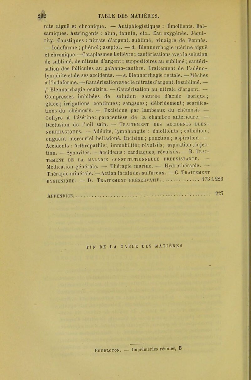 nito aiguë et chronique. — Antiplilogistiques : Émollients. Bal- samiques. Astringents : alun, tannin, etc.. Eau oxygénée. Jéqui- rity. Caustiques : nitrate d'argent, sublimé, vinaigre de Pennes. — lodoformc; phénol; aseptol. —ci. Blcnnorrhngic utérine aiguë et chronique.—Cataplasmes Lelièvre ; cautérisations avec la solution de sublimé, de nitrate d'argent; suppositoires au sublimé; cautéri- sation des follicules au galvano-cautcre. Traitement de l'adéno- lymphiteetde ses accidents. —e. Blennorrhagie rectale.—Mèches à riodoforme. — Cautérisation avecle nitrated'argent, le sublimé. — f. Blennorrhagie oculaire. — Cautérisation au nitrate d'argent. Compresses imbibées de solution saturée d'acide borique; glace ; irrigations continues ; sangsues ; débridement ; scarifica- tions du chémosis. — Excisions par lambeaux du chémosis — Collyre à Pésérine; paracentèse de la chambre antérieure. — Occlusion de l'œil sain. — Traitement des accidents islen- NORRHAGIQUES. — Adénite, lymphangite : émollients ; collodion ; onguent mercuriel belladone. Incision; ponction; aspiration. — Accidents: arthropathie ; immobilité ; révulsifs; aspiration ; injec- tion. — Synovites.— Accidents : cardiaques, révulsifs. — B. Trai- tement DE LA MALADIE CONSTITUTIONNELLE PRÉEXISTANTE. — Médication générale. — Thérapie marine. — Hydrothérapie. — Thérapie minérale. — Action localedes sulfureux. — C. Traitement hygiénique. — d. traitement préservatif 173 à 226 Appendice 7 FIN DE LA TABLE DES MATIÈRES