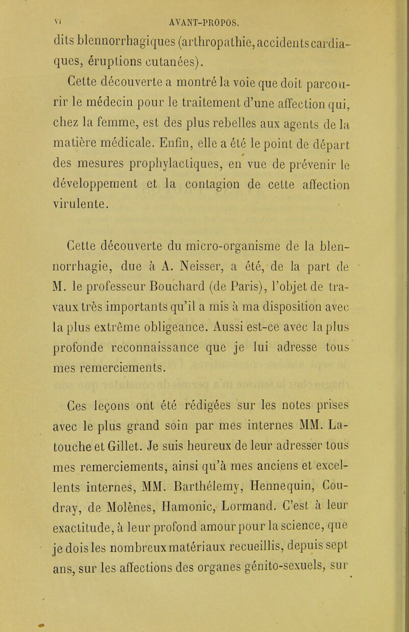 dits blennorrhagiques (arthropathie, accidents cardia- ques, éruptions cutanées). Cette découverte a montré la voie que doit parcou- rir le médecin pour le traitement d'une affection qui, chez la femme, est des plus rebelles aux agents de la matière médicale. Enfin, elle a été le point de départ des mesures prophylactiques, en vue de prévenir le développement et la contagion de celte affection virulente. Cette découverte du micro-organisme de la blen- norrhagie, due à A. Neisser, a été, de la part de M. le professeur Bouchard (de Paris), l'objet de tra- vaux très importants qu'il a mis à ma disposition avec la plus extrême obligeance. Aussi est-ce avec la plus profonde reconnaissance que je lui adresse tous mes remerciements. Ces leçons ont été rédigées sur les notes prises avec le plus grand soin par mes internes MM. La- touche et Gillet. Je suis heureux de leur adresser tous mes remerciements, ainsi qu'à mes anciens et excel- lents internes, MM. Barthélémy, Hennequin, Cou- dray, de Molènes, Hamonic, Lormand. C'est à leur exactitude, à leur profond amour pour la science, que je dois les nombreux matériaux recueillis, depuis sept ans, sur les affections des organes génito-sexuels, sur