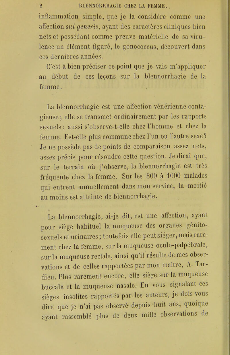 inflammation simple, que je la considère comme une affection sui generis, ayant des caractères cliniques bien nets et possédant comme preuve matérielle de sa viru- lence un élément figuré, le gonococcus, découvert dans ces dernières années. C'est à bien préciser ce point que je vais m'appliquer au début de ces leçons sur la blennorrhagie de la femme. La blennorrhagie est une affection vénérienne conta- gieuse; elle se transmet ordinairement par les rapports sexuels; aussi s'observe-t-elle chez l'homme et chez la femme. Est-elle plus commune chez l'un ou l'autre sexe? Je ne possède pas de points de comparaison assez nets, assez précis pour résoudre cette question. Je dirai que, sur le terrain où j'observe, la blennorrhagie est très fréquente chez la femme. Sur les 800 à 1000 malades qui entrent annuellement dans mon service, la moitié au moins est atteinte de blennorrhagie. La blennorrhagie, ai-je dit, est une affection, ayant pour siège habituel la muqueuse des organes génito- sexuels et urinaires ; toutefois elle peut siéger, mais rare- ment chez la femme, sur la muqueuse oculo-palpébrale, sur la muqueuse rectale, ainsi qu'il résulte de mes obser- vations et de celles rapportées par mon maître, A. Tar- diez Plus rarement encore, elle siège sur la muqueuse buccale et la muqueuse nasale. En vous signalant ces sièges insolites rapportés par les auteurs, je dois vous dire que je n'ai pas observé depuis huit ans, quoique ayant rassemblé plus de deux mille observations de