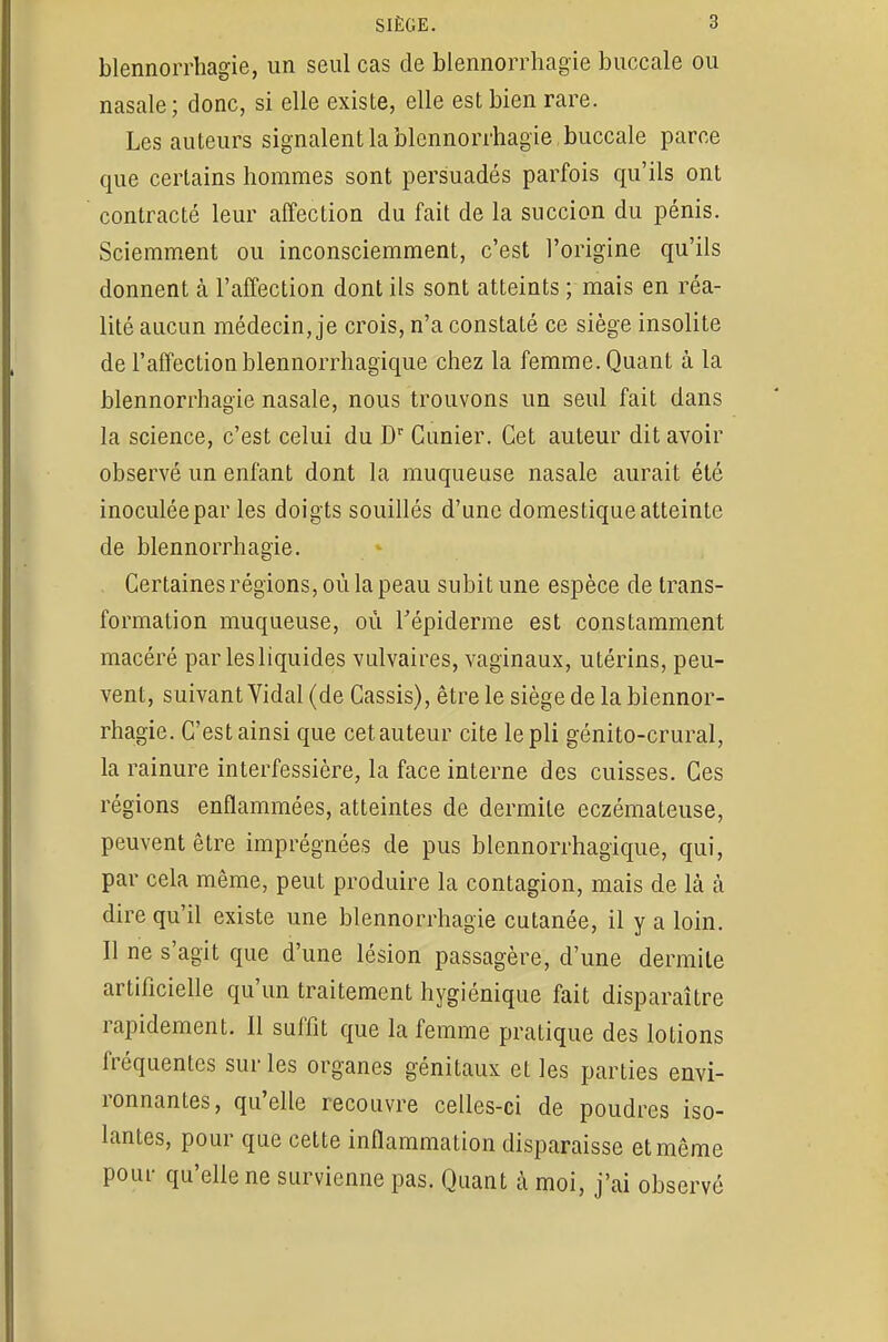 blennorrhagie, un seul cas de blennorrhagie buccale ou nasale; donc, si elle existe, elle est bien rare. Les auteurs signalent la blennorrhagie . buccale parce que certains hommes sont persuadés parfois qu'ils ont contracté leur affection du fait de la succion du pénis. Sciemment ou inconsciemment, c'est l'origine qu'ils donnent à l'affection dont ils sont atteints ; mais en réa- lité aucun médecin, je crois, n'a constaté ce siège insolite de l'affection blennorrhagique chez la femme. Quant à la blennorrhagie nasale, nous trouvons un seul fait dans la science, c'est celui du Dr Cimier. Cet auteur dit avoir observé un enfant dont la muqueuse nasale aurait été inoculée par les doigts souillés d'une domestique atteinte de blennorrhagie. Certaines régions, où la peau subit une espèce de trans- formation muqueuse, où Tépiderme est constamment macéré par les liquides vulvaires, vaginaux, utérins, peu- vent, suivant Vidal (de Cassis), être le siège de la blennor- rhagie. C'est ainsi que cet auteur cite le pli génito-crural, la rainure interfessière, la face interne des cuisses. Ces régions enflammées, atteintes de dermite eczémateuse, peuvent être imprégnées de pus blennorrhagique, qui, par cela même, peut produire la contagion, mais de là à dire qu'il existe une blennorrhagie cutanée, il y a loin. Il ne s'agit que d'une lésion passagère, d'une dermite artificielle qu'un traitement hygiénique fait disparaître rapidement. Il suffit que la femme pratique des lotions fréquentes sur les organes génitaux et les parties envi- ronnantes, qu'elle recouvre celles-ci de poudres iso- lantes, pour que cette inflammation disparaisse et même pour qu'elle ne survienne pas. Quant à moi, j'ai observé