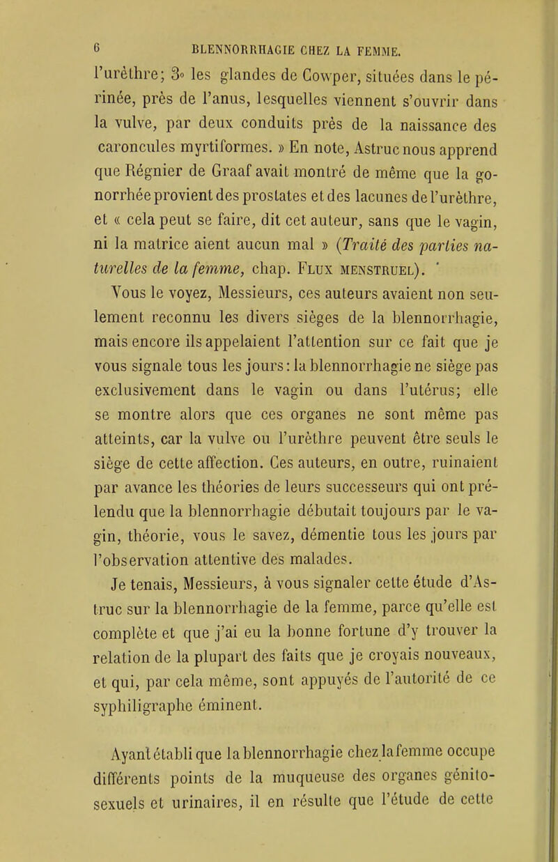 l'urèthre; 3» les glandes de Cowper, situées dans le pé- rinée, près de l'anus, lesquelles viennent s'ouvrir dans la vulve, par deux conduits près de la naissance des caroncules myrtiformes. » En note, Astrucnous apprend que Régnier de Graaf avait montré de même que la go- norrhée provient des prostates et des lacunes de l'urèthre, et « cela peut se faire, dit cet auteur, sans que le vagin, ni la matrice aient aucun mal » (Traité des parties na- turelles de la femme, chap. Flux menstruel). Vous le voyez, Messieurs, ces auteurs avaient non seu- lement reconnu les divers sièges de la blennorrhagie, mais encore ils appelaient l'attention sur ce fait que je vous signale tous les jours: la blennorrhagie ne siège pas exclusivement dans le vagin ou dans l'utérus; elle se montre alors que ces organes ne sont même pas atteints, car la vulve ou l'urèthre peuvent être seuls le siège de cette affection. Ces auteurs, en outre, ruinaient par avance les théories de leurs successeurs qui ont pré- tendu que la blennorrhagie débutait toujours par le va- gin, théorie, vous le savez, démentie tous les jours par l'observation attentive des malades. Je tenais, Messieurs, à vous signaler celte étude d'As- truc sur la blennorrhagie de la femme, parce qu'elle est complète et que j'ai eu la bonne fortune d'y trouver la relation de la plupart des faits que je croyais nouveaux, et qui, par cela même, sont appuyés de l'autorité de ce syphiligraphe éminent. Ayant établi que la blennorrhagie chez lafemme occupe différents points de la muqueuse des organes génito- sexuels et urinaires, il en résulte que l'étude de cette