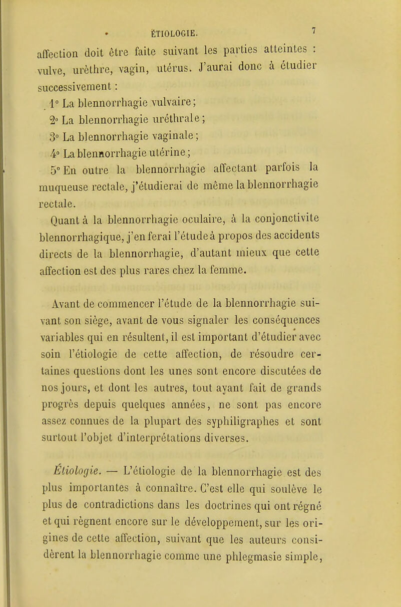 affection doit être faite suivant les parties atteintes : vulve, urèthre, vagin, utérus. J'aurai donc à étudier successivement : 1° La blennorrhagie vulvaire; 2° La blennorrhagie uréthrale; 3° La blennorrhagie vaginale ; ¥ La blennorrhagie utérine ; 5° En outre la blennorrhagie affectant parfois la muqueuse rectale, j'étudierai de même la blennorrhagie rectale. Quant à la blennorrhagie oculaire, à la conjonctivite blennorrhagique, j'en ferai l'étude à propos des accidents directs de la blennorrhagie, d'autant mieux que cette affection est des plus rares chez la femme. Avant de commencer l'étude de la blennorrhagie sui- vant son siège, avant de vous signaler les conséquences variables qui en résultent, il est important d'étudier avec soin l'étiologie de cette affection, de résoudre cer- taines questions dont les unes sont encore discutées de nos jours, et dont les autres, tout ayant fait de grands progrès depuis quelques années, ne sont pas encore assez connues de la plupart des syphiligraphes et sont surtout l'objet d'interprétations diverses. Étiolorjie. — L'étiologie de la blennorrhagie est des plus importantes à connaître. C'est elle qui soulève le plus de contradictions dans les doctrines qui ont régné et qui régnent encore sur le développement, sur les ori- gines de cette affection, suivant que les auteurs consi- dèrent la blennorrhagie comme une phlegmasie simple,