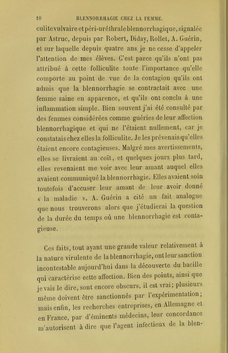 culitevulvaire et péri-uréthraleblennorrhagique, signalée par Astruc, depuis par Robert, Diday, Rollet, A. Guérin, et sur laquelle depuis quatre ans je ne cesse d'appeler l'attention de mes élèves. C'est parce qu'ils n'ont pas attribué à cette folliculite toute l'importance qu'elle comporte au point de vue de la contagion qu'ils ont admis que la blennorrhagie se contractait avec une femme saine en apparence, et qu'ils ont conclu à une inflammation simple. Bien souvent j'ai été consulté par des femmes considérées comme guéries de leur affection blennorrhagique et qui ne l'étaient nullement, car je constatais chez elles la folliculite. Je les prévenais qu'elles étaient encore contagieuses. Malgré mes avertissements, elles se livraient au coït, et quelques jours plus tard, elles revenaient me voir avec leur amant auquel elles avaient communiqué la blennorrhagie. Elles avaient soin toutefois d'accuser leur amant de leur avoir donné « la maladie ». A. Guérin a cité un fait analogue que nous trouverons alors que j'étudierai la question de la durée du temps où une blennorrhagie est conta- gieuse. Ces faits, tout ayant une grande valeur relativement à la nature virulente de la blennorrhagie, ont leur sanction incontestable aujourd'hui dans la découverte du bacille qui caractérise cette affection. Bien des points, ainsi que je vais le dire, sont encore obscurs, il est vrai; plusieurs même doivent être sanctionnés par l'expérimentation; mais enfin, les recherches entreprises, en Allemagne et en France, par d'éminents médecins, leur concordance m'autorisent à dire que l'agent infectieux de la bien-