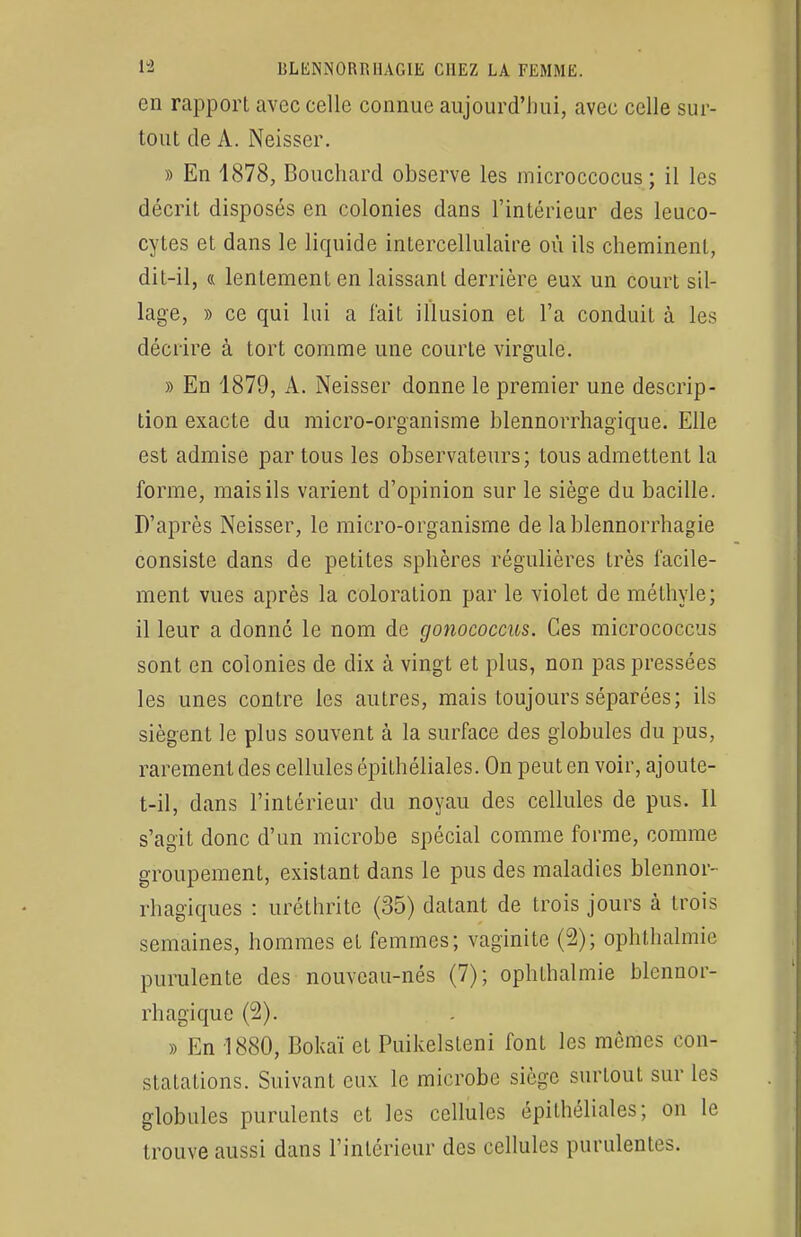 en rapport avec celle connue aujourd'hui, avec celle sur- tout de A. Neisscr. » En 1878, Bouchard observe les microccocus; il les décrit disposés en colonies dans l'intérieur des leuco- cytes et dans le liquide intercellulaire où ils cheminent, dit-il, « lentement en laissant derrière eux un court sil- lage, » ce qui lui a fait illusion et l'a conduit à les décrire à tort comme une courte virgule. » En 1879, A. Neisser donne le premier une descrip- tion exacte du micro-organisme blennorrhagique. Elle est admise par tous les observateurs; tous admettent la forme, mais ils varient d'opinion sur le siège du bacille. D'après Neisser, le micro-organisme de lablennorrhagie consiste dans de petites sphères régulières très facile- ment vues après la coloration par le violet de méthyle; il leur a donné le nom de gonococcus. Ces micrococcus sont en colonies de dix à vingt et plus, non pas pressées les unes contre les autres, mais toujours séparées; ils siègent le plus souvent à la surface des globules du pus, rarement des cellules épithéliales. On peut en voir, ajoute- t-il, dans l'intérieur du noyau des cellules de pus. Il s'agit donc d'un microbe spécial comme forme, comme groupement, existant dans le pus des maladies blennor- rhagiques : uréthrite (35) datant de trois jours à trois semaines, hommes et femmes; vaginite (2); ophthalmie purulente des nouveau-nés (7); ophthalmie blennor- rhagique (2). » En 1880, Bokaï et Puikelsleni font les mêmes con- statations. Suivant eux le microbe siège surtout sur les globules purulents et les cellules épithéliales; on le trouve aussi dans l'intérieur des cellules purulentes.