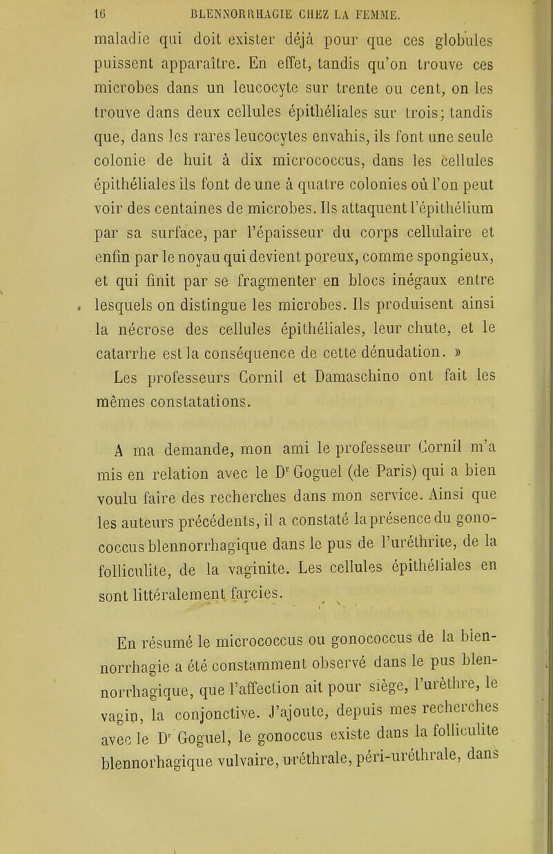 maladie qui doit exister déjà pour que ces globules puissent apparaître. En effet, tandis qu'on trouve ces microbes dans un leucocyte sur trente ou cent, on les trouve dans deux cellules épitliéliales sur trois; tandis que, dans les rares leucocytes envahis, ils l'ont une seule colonie de huit à dix micrococcus, dans les cellules épitliéliales ils font de une à quatre colonies où l'on peut voir des centaines de microbes. Ils attaquent l'épithélium par sa surface, par l'épaisseur du corps cellulaire et enfin par le noyau qui devient poreux, comme spongieux, et qui finit par se fragmenter en blocs inégaux entre lesquels on distingue les microbes. Ils produisent ainsi la nécrose des cellules épitliéliales, leur chute, et le catarrhe est la conséquence de cette dénudation. » Les professeurs Cornil et Damaschino ont fait les mêmes constatations. A ma demande, mon ami le professeur Cornil m'a mis en relation avec le Dr Goguel (de Paris) qui a bien voulu faire des recherches dans mon service. Ainsi que les auteurs précédents, il a constaté la présence du gono- coccus blennorrhagique dans le pus de l'uréthrite, de la folliculite, de la vaginite. Les cellules épitliéliales en sont littéralement farcies. En résumé le micrococcus ou gonococcus de la bien- norrhagie a été constamment observé dans le pus blen- norrhagique, que l'affection ait pour siège, l'urèthre, le vagin, la*conjonctive. J'ajoute, depuis mes recherches avec le Dr Goguel, le gonoccus existe dans la folliculite blennorhagique vulvaire, uréthrale, péri-uréthrale, dans i