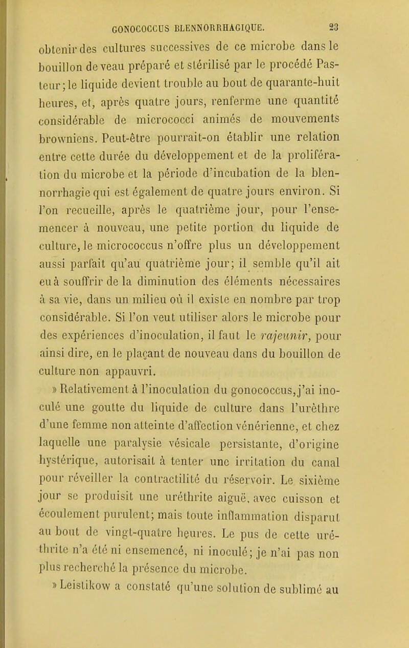 obtenir des cultures successives de ce microbe dans le bouillon de veau préparé et stérilisé par le procédé Pas- teur; le liquide devient trouble au bout de quarante-huit heures, et, après quatre jours, renferme une quantité considérable de micrococci animés de mouvements browniens. Peut-être pourrait-on établir une relation entre cette durée du développement et de la proliféra- tion du microbe et la période d'incubation de la blen- norrhagïe qui est également de quatre jours environ. Si l'on recueille, après le quatrième jour, pour l'ense- mencer à nouveau, une petite portion du liquide de culture, le micrococcus n'offre plus un développement aussi pariait qu'au quatrième jour; il semble qu'il ait eu à souffrir de la diminution des éléments nécessaires à sa vie, dans un milieu où il existe en nombre par trop considérable. Si l'on veut utiliser alors le microbe pour des expériences d'inoculation, il faut le rajeunir, pour ainsi dire, en le plaçant de nouveau dans du bouillon de culture non appauvri. » Relativement à l'inoculation du gonococcus,j'ai ino- culé une goutte du liquide de culture dans l'urèthre d'une femme non atteinte d'affection vénérienne, et chez laquelle une paralysie vésicale persistante, d'origine hystérique, autorisait à tenter une irritation du canal pour réveiller la contractilitc du réservoir. Le sixième jour se produisit une uréthrite aiguë, avec cuisson et écoulement purulent; mais toute inflammation disparut au bout de vingt-quatre heures. Le pus de cette uré- thrite n'a été ni ensemencé, ni inoculé; je n'ai pas non plus recherché la présence du microbe. » Leistikow a constaté qu'une solution de sublimé au