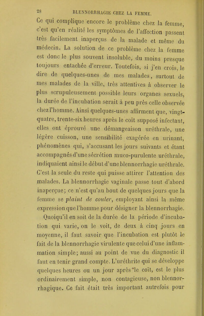 Ce qui complique encore le problème chez la femme, c'est qu'en réalité les symptômes de l'affection passent très facilement inaperçus de la malade et même du médecin. La solution de ce problème chez la femme est donc le plus souvent insoluble, du moins presque toujours entachée d'erreur. Toutefois, si j'en crois, le dire de quelques-unes de mes malades, surtout de mes malades de la ville, très attentives à observer le plus scrupuleusement possible leurs organes sexuels, la durée de l'incubation serait à peu près celle observée chez l'homme. Ainsi quelques-unes affirment que, vingt- quatre, trente-six heures après le coït supposé infectant, elles ont éprouvé une démangeaison uréthrale, une légère cuisson, une sensibilité exagérée en urinant, phénomènes qui, s'accusant les jours suivants et étant accompagnés d'une sécrétion muco-purulente uréthrale, indiquaient ainsile début d'uneblennorrhagie uréthrale. C'est la seule du reste qui puisse attirer l'attention des malades. La blennorrhagie vaginale passe tout d'abord inaperçue; ce n'est qu'au bout de quelques jours que la femme se plaint de couler, employant ainsi la même expression que l'homme pour désigner la blennorrhagie. Quoiqu'il en soit de la durée de la période d'incuba- tion qui varie, on le voit, de deux à cinq jours en moyenne, il faut savoir que l'incubation est plutôt le fait de la blennorrhagie virulente que celui d'une inflam- mation simple; aussi au point de vue du diagnostic il faut en tenir grand compte. L'uréthrite qui se développe quelques heures ou un jour après *le coït, est le plus ordinairement simple, non contagieuse, non blennor- rhagïque. Ce fait était très important autrefois pour